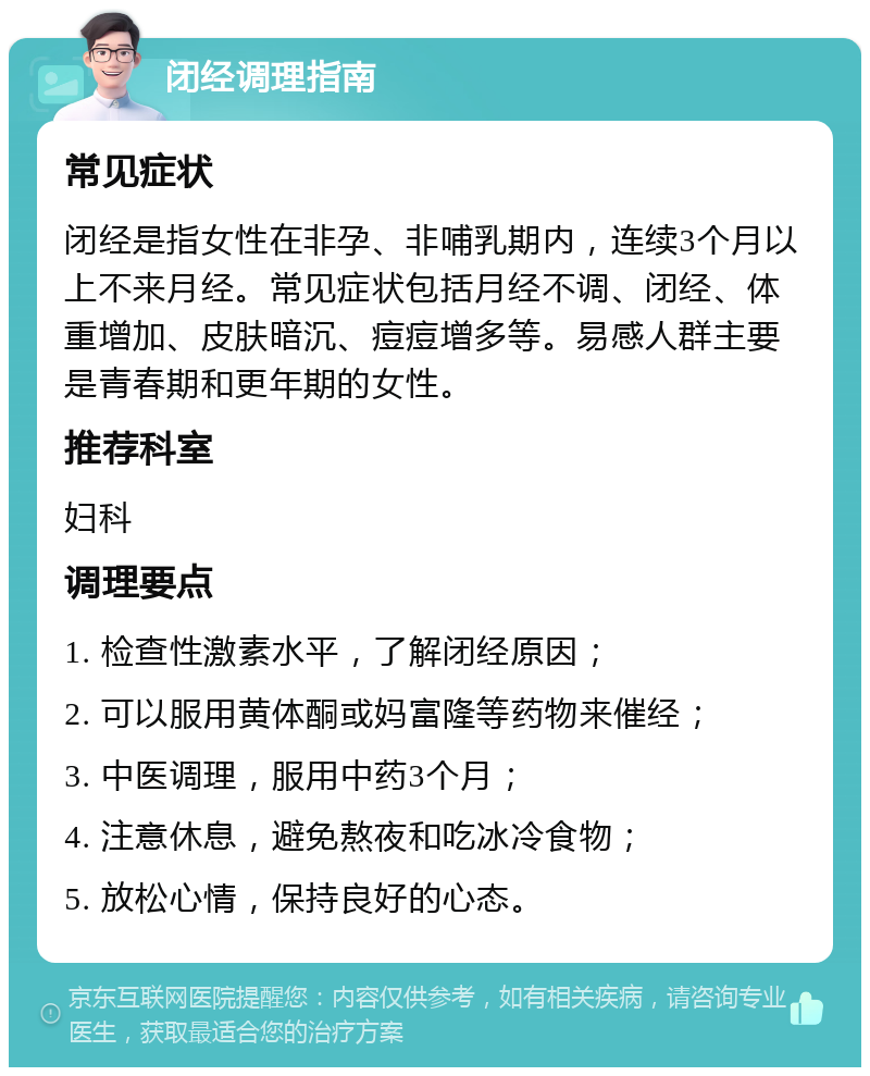 闭经调理指南 常见症状 闭经是指女性在非孕、非哺乳期内，连续3个月以上不来月经。常见症状包括月经不调、闭经、体重增加、皮肤暗沉、痘痘增多等。易感人群主要是青春期和更年期的女性。 推荐科室 妇科 调理要点 1. 检查性激素水平，了解闭经原因； 2. 可以服用黄体酮或妈富隆等药物来催经； 3. 中医调理，服用中药3个月； 4. 注意休息，避免熬夜和吃冰冷食物； 5. 放松心情，保持良好的心态。