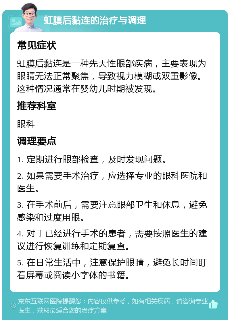 虹膜后黏连的治疗与调理 常见症状 虹膜后黏连是一种先天性眼部疾病，主要表现为眼睛无法正常聚焦，导致视力模糊或双重影像。这种情况通常在婴幼儿时期被发现。 推荐科室 眼科 调理要点 1. 定期进行眼部检查，及时发现问题。 2. 如果需要手术治疗，应选择专业的眼科医院和医生。 3. 在手术前后，需要注意眼部卫生和休息，避免感染和过度用眼。 4. 对于已经进行手术的患者，需要按照医生的建议进行恢复训练和定期复查。 5. 在日常生活中，注意保护眼睛，避免长时间盯着屏幕或阅读小字体的书籍。