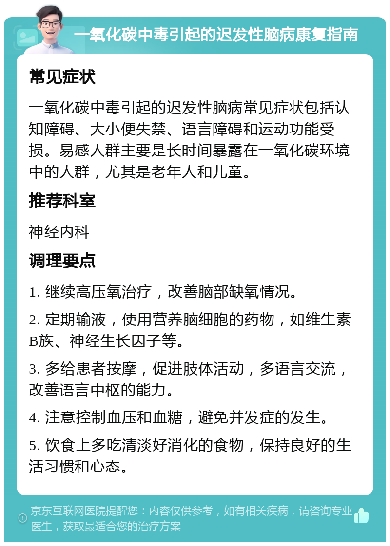 一氧化碳中毒引起的迟发性脑病康复指南 常见症状 一氧化碳中毒引起的迟发性脑病常见症状包括认知障碍、大小便失禁、语言障碍和运动功能受损。易感人群主要是长时间暴露在一氧化碳环境中的人群，尤其是老年人和儿童。 推荐科室 神经内科 调理要点 1. 继续高压氧治疗，改善脑部缺氧情况。 2. 定期输液，使用营养脑细胞的药物，如维生素B族、神经生长因子等。 3. 多给患者按摩，促进肢体活动，多语言交流，改善语言中枢的能力。 4. 注意控制血压和血糖，避免并发症的发生。 5. 饮食上多吃清淡好消化的食物，保持良好的生活习惯和心态。