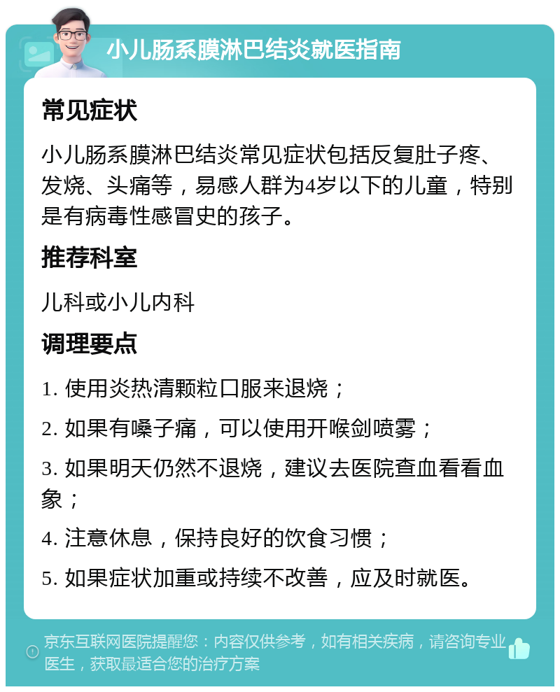 小儿肠系膜淋巴结炎就医指南 常见症状 小儿肠系膜淋巴结炎常见症状包括反复肚子疼、发烧、头痛等，易感人群为4岁以下的儿童，特别是有病毒性感冒史的孩子。 推荐科室 儿科或小儿内科 调理要点 1. 使用炎热清颗粒口服来退烧； 2. 如果有嗓子痛，可以使用开喉剑喷雾； 3. 如果明天仍然不退烧，建议去医院查血看看血象； 4. 注意休息，保持良好的饮食习惯； 5. 如果症状加重或持续不改善，应及时就医。