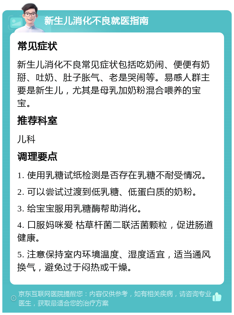 新生儿消化不良就医指南 常见症状 新生儿消化不良常见症状包括吃奶闹、便便有奶掰、吐奶、肚子胀气、老是哭闹等。易感人群主要是新生儿，尤其是母乳加奶粉混合喂养的宝宝。 推荐科室 儿科 调理要点 1. 使用乳糖试纸检测是否存在乳糖不耐受情况。 2. 可以尝试过渡到低乳糖、低蛋白质的奶粉。 3. 给宝宝服用乳糖酶帮助消化。 4. 口服妈咪爱 枯草杆菌二联活菌颗粒，促进肠道健康。 5. 注意保持室内环境温度、湿度适宜，适当通风换气，避免过于闷热或干燥。