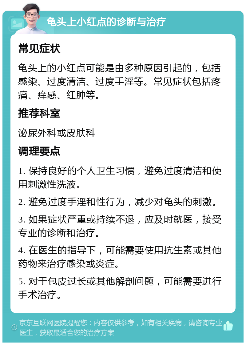 龟头上小红点的诊断与治疗 常见症状 龟头上的小红点可能是由多种原因引起的，包括感染、过度清洁、过度手淫等。常见症状包括疼痛、痒感、红肿等。 推荐科室 泌尿外科或皮肤科 调理要点 1. 保持良好的个人卫生习惯，避免过度清洁和使用刺激性洗液。 2. 避免过度手淫和性行为，减少对龟头的刺激。 3. 如果症状严重或持续不退，应及时就医，接受专业的诊断和治疗。 4. 在医生的指导下，可能需要使用抗生素或其他药物来治疗感染或炎症。 5. 对于包皮过长或其他解剖问题，可能需要进行手术治疗。