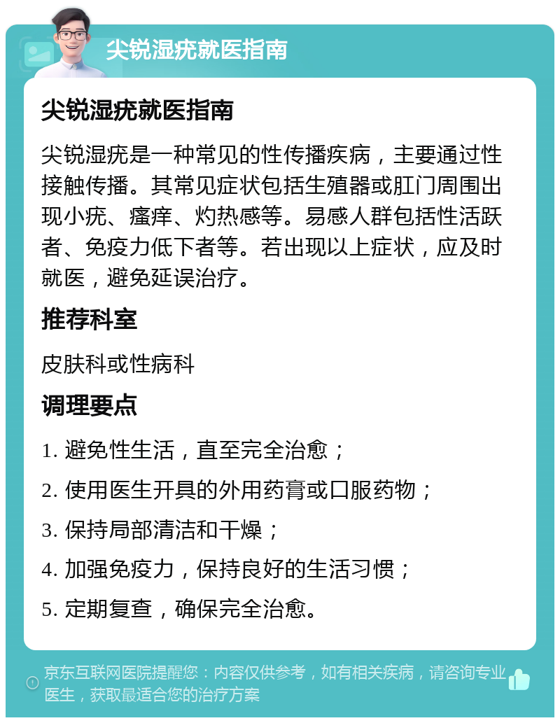 尖锐湿疣就医指南 尖锐湿疣就医指南 尖锐湿疣是一种常见的性传播疾病，主要通过性接触传播。其常见症状包括生殖器或肛门周围出现小疣、瘙痒、灼热感等。易感人群包括性活跃者、免疫力低下者等。若出现以上症状，应及时就医，避免延误治疗。 推荐科室 皮肤科或性病科 调理要点 1. 避免性生活，直至完全治愈； 2. 使用医生开具的外用药膏或口服药物； 3. 保持局部清洁和干燥； 4. 加强免疫力，保持良好的生活习惯； 5. 定期复查，确保完全治愈。