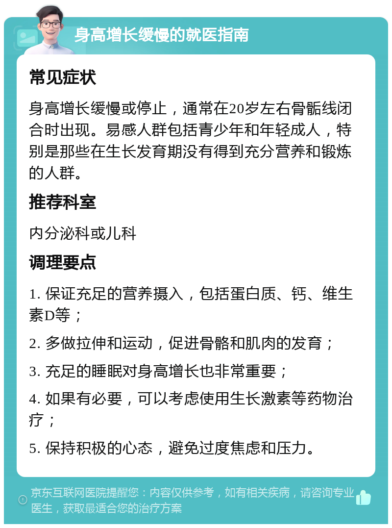 身高增长缓慢的就医指南 常见症状 身高增长缓慢或停止，通常在20岁左右骨骺线闭合时出现。易感人群包括青少年和年轻成人，特别是那些在生长发育期没有得到充分营养和锻炼的人群。 推荐科室 内分泌科或儿科 调理要点 1. 保证充足的营养摄入，包括蛋白质、钙、维生素D等； 2. 多做拉伸和运动，促进骨骼和肌肉的发育； 3. 充足的睡眠对身高增长也非常重要； 4. 如果有必要，可以考虑使用生长激素等药物治疗； 5. 保持积极的心态，避免过度焦虑和压力。