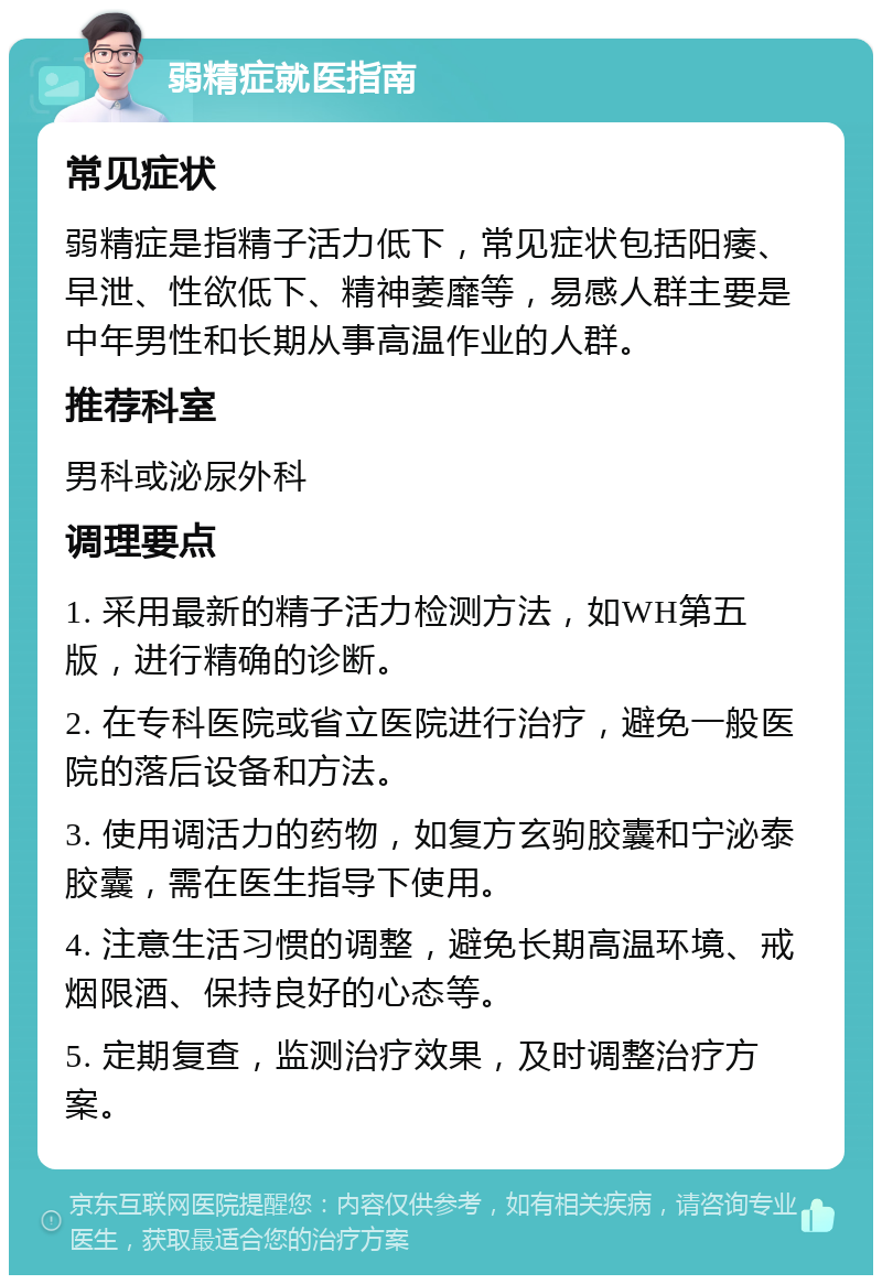 弱精症就医指南 常见症状 弱精症是指精子活力低下，常见症状包括阳痿、早泄、性欲低下、精神萎靡等，易感人群主要是中年男性和长期从事高温作业的人群。 推荐科室 男科或泌尿外科 调理要点 1. 采用最新的精子活力检测方法，如WH第五版，进行精确的诊断。 2. 在专科医院或省立医院进行治疗，避免一般医院的落后设备和方法。 3. 使用调活力的药物，如复方玄驹胶囊和宁泌泰胶囊，需在医生指导下使用。 4. 注意生活习惯的调整，避免长期高温环境、戒烟限酒、保持良好的心态等。 5. 定期复查，监测治疗效果，及时调整治疗方案。