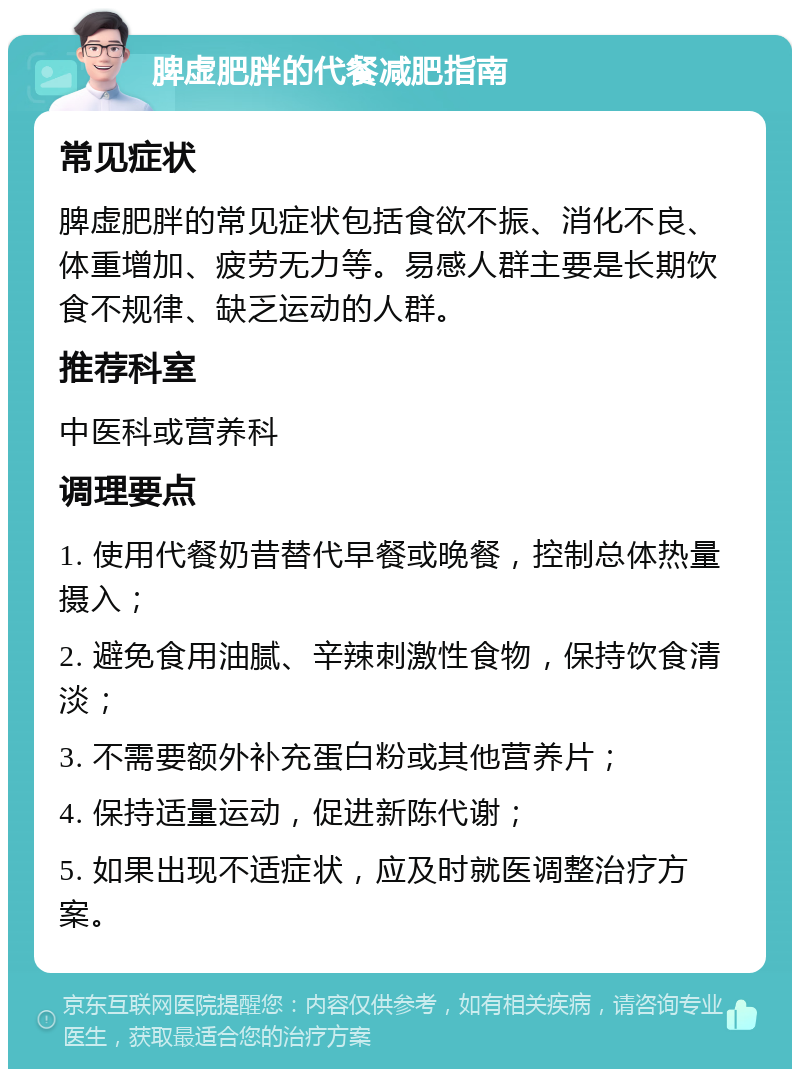 脾虚肥胖的代餐减肥指南 常见症状 脾虚肥胖的常见症状包括食欲不振、消化不良、体重增加、疲劳无力等。易感人群主要是长期饮食不规律、缺乏运动的人群。 推荐科室 中医科或营养科 调理要点 1. 使用代餐奶昔替代早餐或晚餐，控制总体热量摄入； 2. 避免食用油腻、辛辣刺激性食物，保持饮食清淡； 3. 不需要额外补充蛋白粉或其他营养片； 4. 保持适量运动，促进新陈代谢； 5. 如果出现不适症状，应及时就医调整治疗方案。