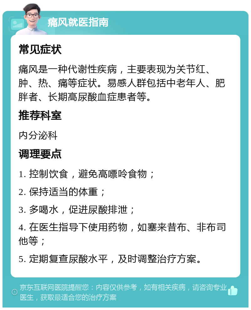 痛风就医指南 常见症状 痛风是一种代谢性疾病，主要表现为关节红、肿、热、痛等症状。易感人群包括中老年人、肥胖者、长期高尿酸血症患者等。 推荐科室 内分泌科 调理要点 1. 控制饮食，避免高嘌呤食物； 2. 保持适当的体重； 3. 多喝水，促进尿酸排泄； 4. 在医生指导下使用药物，如塞来昔布、非布司他等； 5. 定期复查尿酸水平，及时调整治疗方案。