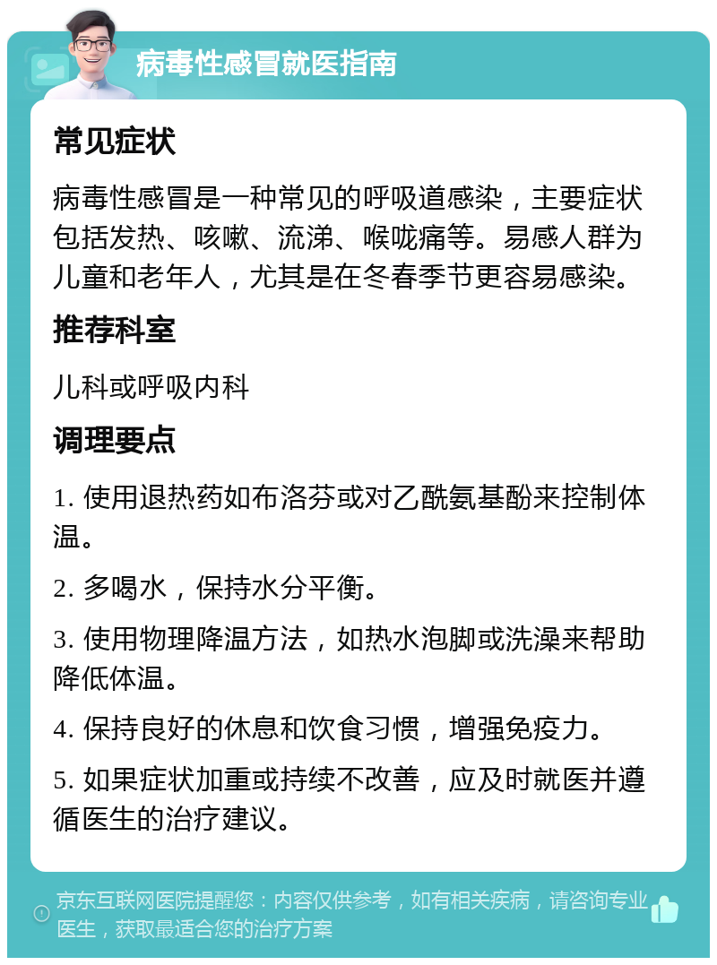 病毒性感冒就医指南 常见症状 病毒性感冒是一种常见的呼吸道感染，主要症状包括发热、咳嗽、流涕、喉咙痛等。易感人群为儿童和老年人，尤其是在冬春季节更容易感染。 推荐科室 儿科或呼吸内科 调理要点 1. 使用退热药如布洛芬或对乙酰氨基酚来控制体温。 2. 多喝水，保持水分平衡。 3. 使用物理降温方法，如热水泡脚或洗澡来帮助降低体温。 4. 保持良好的休息和饮食习惯，增强免疫力。 5. 如果症状加重或持续不改善，应及时就医并遵循医生的治疗建议。