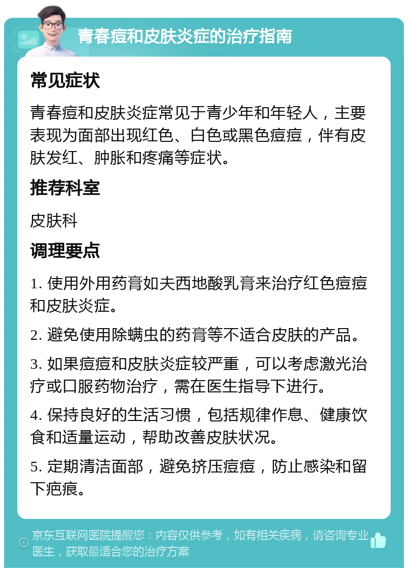 青春痘和皮肤炎症的治疗指南 常见症状 青春痘和皮肤炎症常见于青少年和年轻人，主要表现为面部出现红色、白色或黑色痘痘，伴有皮肤发红、肿胀和疼痛等症状。 推荐科室 皮肤科 调理要点 1. 使用外用药膏如夫西地酸乳膏来治疗红色痘痘和皮肤炎症。 2. 避免使用除螨虫的药膏等不适合皮肤的产品。 3. 如果痘痘和皮肤炎症较严重，可以考虑激光治疗或口服药物治疗，需在医生指导下进行。 4. 保持良好的生活习惯，包括规律作息、健康饮食和适量运动，帮助改善皮肤状况。 5. 定期清洁面部，避免挤压痘痘，防止感染和留下疤痕。