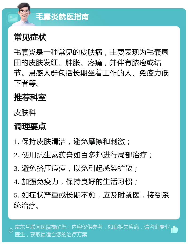 毛囊炎就医指南 常见症状 毛囊炎是一种常见的皮肤病，主要表现为毛囊周围的皮肤发红、肿胀、疼痛，并伴有脓疱或结节。易感人群包括长期坐着工作的人、免疫力低下者等。 推荐科室 皮肤科 调理要点 1. 保持皮肤清洁，避免摩擦和刺激； 2. 使用抗生素药膏如百多邦进行局部治疗； 3. 避免挤压痘痘，以免引起感染扩散； 4. 加强免疫力，保持良好的生活习惯； 5. 如症状严重或长期不愈，应及时就医，接受系统治疗。