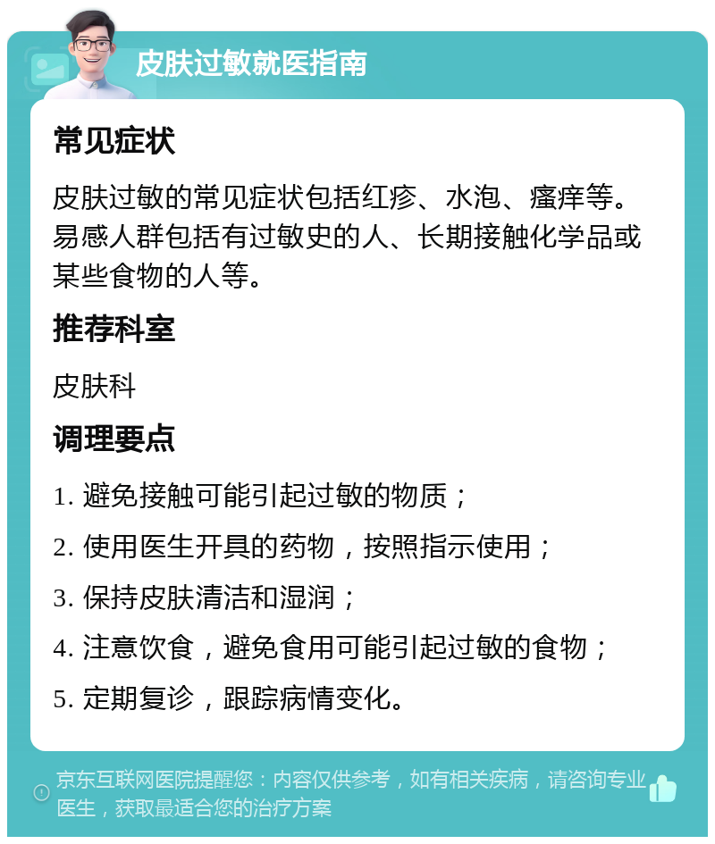 皮肤过敏就医指南 常见症状 皮肤过敏的常见症状包括红疹、水泡、瘙痒等。易感人群包括有过敏史的人、长期接触化学品或某些食物的人等。 推荐科室 皮肤科 调理要点 1. 避免接触可能引起过敏的物质； 2. 使用医生开具的药物，按照指示使用； 3. 保持皮肤清洁和湿润； 4. 注意饮食，避免食用可能引起过敏的食物； 5. 定期复诊，跟踪病情变化。