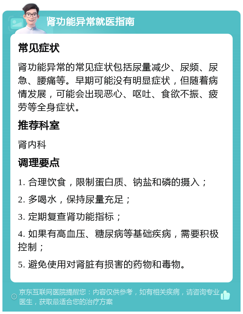 肾功能异常就医指南 常见症状 肾功能异常的常见症状包括尿量减少、尿频、尿急、腰痛等。早期可能没有明显症状，但随着病情发展，可能会出现恶心、呕吐、食欲不振、疲劳等全身症状。 推荐科室 肾内科 调理要点 1. 合理饮食，限制蛋白质、钠盐和磷的摄入； 2. 多喝水，保持尿量充足； 3. 定期复查肾功能指标； 4. 如果有高血压、糖尿病等基础疾病，需要积极控制； 5. 避免使用对肾脏有损害的药物和毒物。