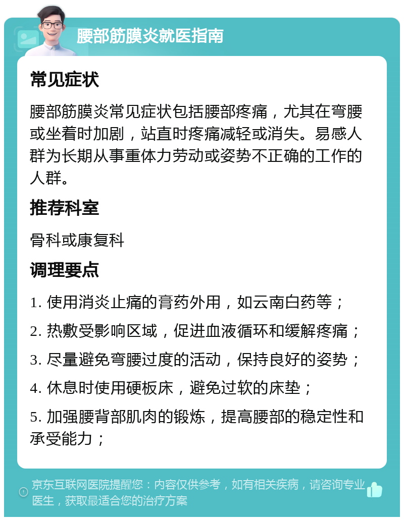 腰部筋膜炎就医指南 常见症状 腰部筋膜炎常见症状包括腰部疼痛，尤其在弯腰或坐着时加剧，站直时疼痛减轻或消失。易感人群为长期从事重体力劳动或姿势不正确的工作的人群。 推荐科室 骨科或康复科 调理要点 1. 使用消炎止痛的膏药外用，如云南白药等； 2. 热敷受影响区域，促进血液循环和缓解疼痛； 3. 尽量避免弯腰过度的活动，保持良好的姿势； 4. 休息时使用硬板床，避免过软的床垫； 5. 加强腰背部肌肉的锻炼，提高腰部的稳定性和承受能力；