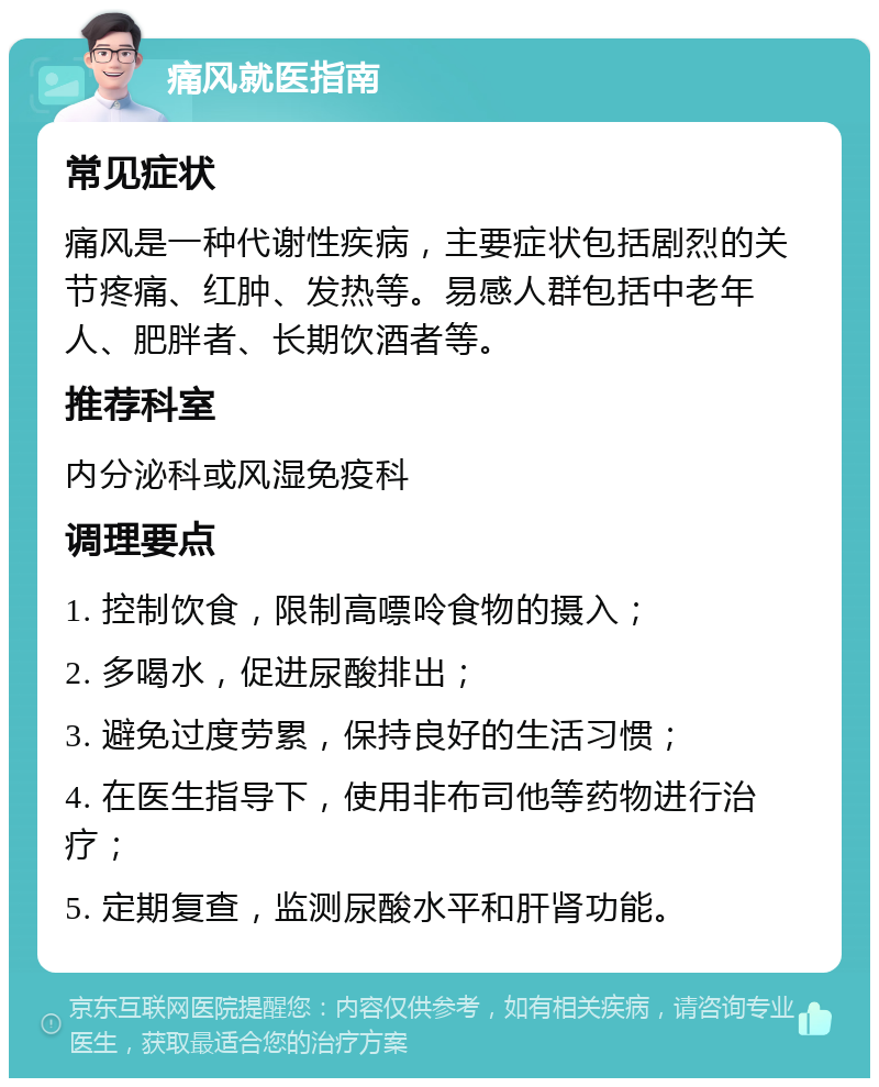 痛风就医指南 常见症状 痛风是一种代谢性疾病，主要症状包括剧烈的关节疼痛、红肿、发热等。易感人群包括中老年人、肥胖者、长期饮酒者等。 推荐科室 内分泌科或风湿免疫科 调理要点 1. 控制饮食，限制高嘌呤食物的摄入； 2. 多喝水，促进尿酸排出； 3. 避免过度劳累，保持良好的生活习惯； 4. 在医生指导下，使用非布司他等药物进行治疗； 5. 定期复查，监测尿酸水平和肝肾功能。