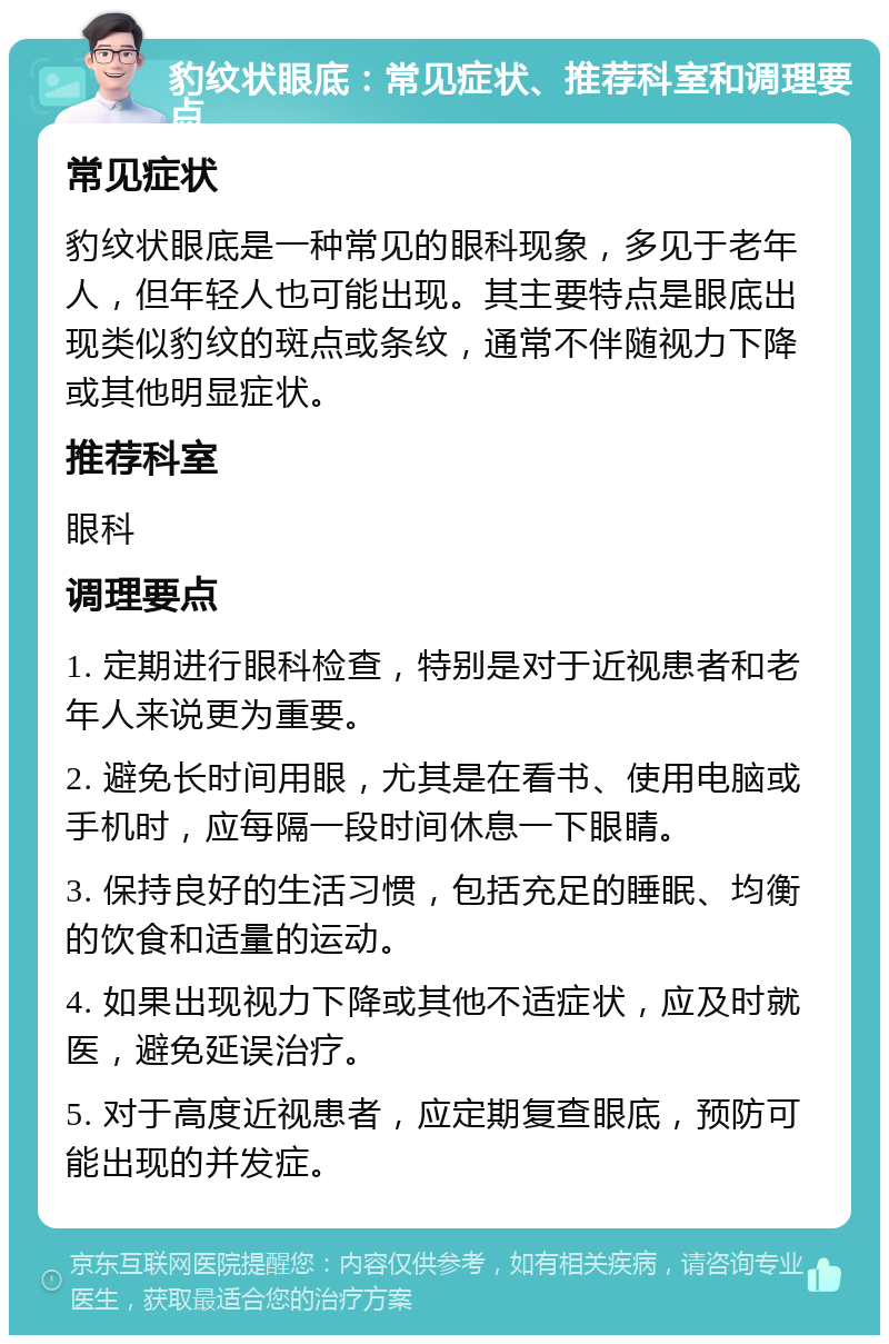 豹纹状眼底：常见症状、推荐科室和调理要点 常见症状 豹纹状眼底是一种常见的眼科现象，多见于老年人，但年轻人也可能出现。其主要特点是眼底出现类似豹纹的斑点或条纹，通常不伴随视力下降或其他明显症状。 推荐科室 眼科 调理要点 1. 定期进行眼科检查，特别是对于近视患者和老年人来说更为重要。 2. 避免长时间用眼，尤其是在看书、使用电脑或手机时，应每隔一段时间休息一下眼睛。 3. 保持良好的生活习惯，包括充足的睡眠、均衡的饮食和适量的运动。 4. 如果出现视力下降或其他不适症状，应及时就医，避免延误治疗。 5. 对于高度近视患者，应定期复查眼底，预防可能出现的并发症。