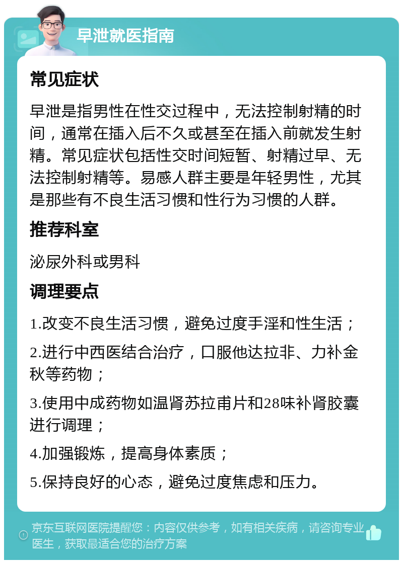 早泄就医指南 常见症状 早泄是指男性在性交过程中，无法控制射精的时间，通常在插入后不久或甚至在插入前就发生射精。常见症状包括性交时间短暂、射精过早、无法控制射精等。易感人群主要是年轻男性，尤其是那些有不良生活习惯和性行为习惯的人群。 推荐科室 泌尿外科或男科 调理要点 1.改变不良生活习惯，避免过度手淫和性生活； 2.进行中西医结合治疗，口服他达拉非、力补金秋等药物； 3.使用中成药物如温肾苏拉甫片和28味补肾胶囊进行调理； 4.加强锻炼，提高身体素质； 5.保持良好的心态，避免过度焦虑和压力。