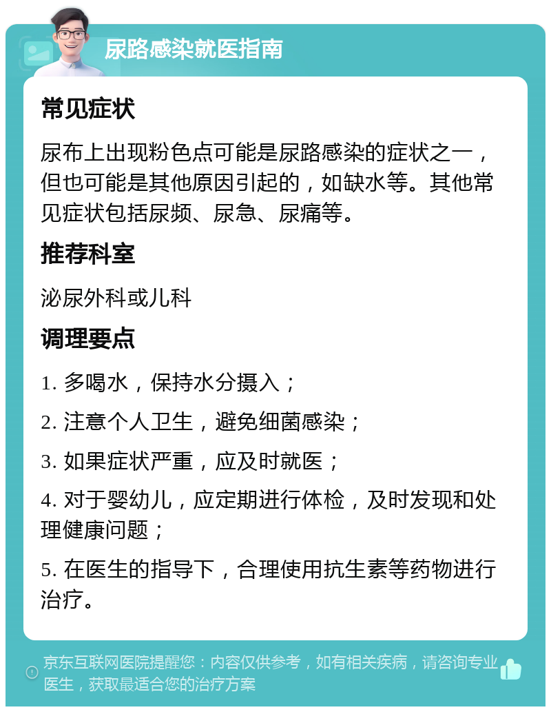 尿路感染就医指南 常见症状 尿布上出现粉色点可能是尿路感染的症状之一，但也可能是其他原因引起的，如缺水等。其他常见症状包括尿频、尿急、尿痛等。 推荐科室 泌尿外科或儿科 调理要点 1. 多喝水，保持水分摄入； 2. 注意个人卫生，避免细菌感染； 3. 如果症状严重，应及时就医； 4. 对于婴幼儿，应定期进行体检，及时发现和处理健康问题； 5. 在医生的指导下，合理使用抗生素等药物进行治疗。