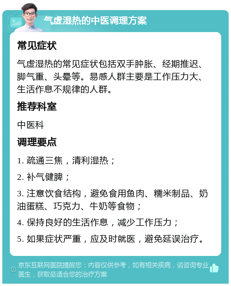 气虚湿热的中医调理方案 常见症状 气虚湿热的常见症状包括双手肿胀、经期推迟、脚气重、头晕等。易感人群主要是工作压力大、生活作息不规律的人群。 推荐科室 中医科 调理要点 1. 疏通三焦，清利湿热； 2. 补气健脾； 3. 注意饮食结构，避免食用鱼肉、糯米制品、奶油蛋糕、巧克力、牛奶等食物； 4. 保持良好的生活作息，减少工作压力； 5. 如果症状严重，应及时就医，避免延误治疗。