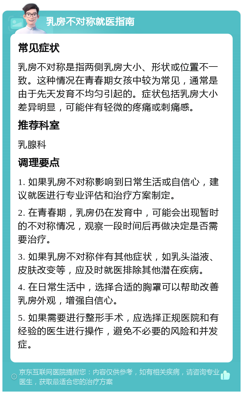 乳房不对称就医指南 常见症状 乳房不对称是指两侧乳房大小、形状或位置不一致。这种情况在青春期女孩中较为常见，通常是由于先天发育不均匀引起的。症状包括乳房大小差异明显，可能伴有轻微的疼痛或刺痛感。 推荐科室 乳腺科 调理要点 1. 如果乳房不对称影响到日常生活或自信心，建议就医进行专业评估和治疗方案制定。 2. 在青春期，乳房仍在发育中，可能会出现暂时的不对称情况，观察一段时间后再做决定是否需要治疗。 3. 如果乳房不对称伴有其他症状，如乳头溢液、皮肤改变等，应及时就医排除其他潜在疾病。 4. 在日常生活中，选择合适的胸罩可以帮助改善乳房外观，增强自信心。 5. 如果需要进行整形手术，应选择正规医院和有经验的医生进行操作，避免不必要的风险和并发症。