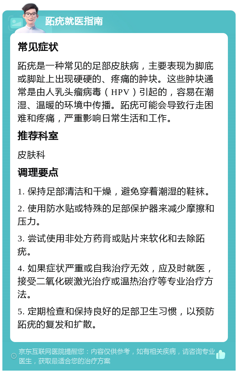 跖疣就医指南 常见症状 跖疣是一种常见的足部皮肤病，主要表现为脚底或脚趾上出现硬硬的、疼痛的肿块。这些肿块通常是由人乳头瘤病毒（HPV）引起的，容易在潮湿、温暖的环境中传播。跖疣可能会导致行走困难和疼痛，严重影响日常生活和工作。 推荐科室 皮肤科 调理要点 1. 保持足部清洁和干燥，避免穿着潮湿的鞋袜。 2. 使用防水贴或特殊的足部保护器来减少摩擦和压力。 3. 尝试使用非处方药膏或贴片来软化和去除跖疣。 4. 如果症状严重或自我治疗无效，应及时就医，接受二氧化碳激光治疗或温热治疗等专业治疗方法。 5. 定期检查和保持良好的足部卫生习惯，以预防跖疣的复发和扩散。