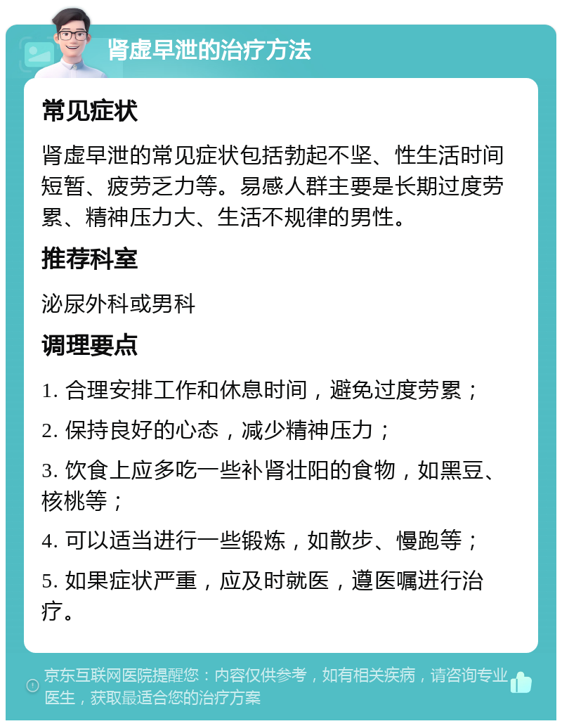 肾虚早泄的治疗方法 常见症状 肾虚早泄的常见症状包括勃起不坚、性生活时间短暂、疲劳乏力等。易感人群主要是长期过度劳累、精神压力大、生活不规律的男性。 推荐科室 泌尿外科或男科 调理要点 1. 合理安排工作和休息时间，避免过度劳累； 2. 保持良好的心态，减少精神压力； 3. 饮食上应多吃一些补肾壮阳的食物，如黑豆、核桃等； 4. 可以适当进行一些锻炼，如散步、慢跑等； 5. 如果症状严重，应及时就医，遵医嘱进行治疗。