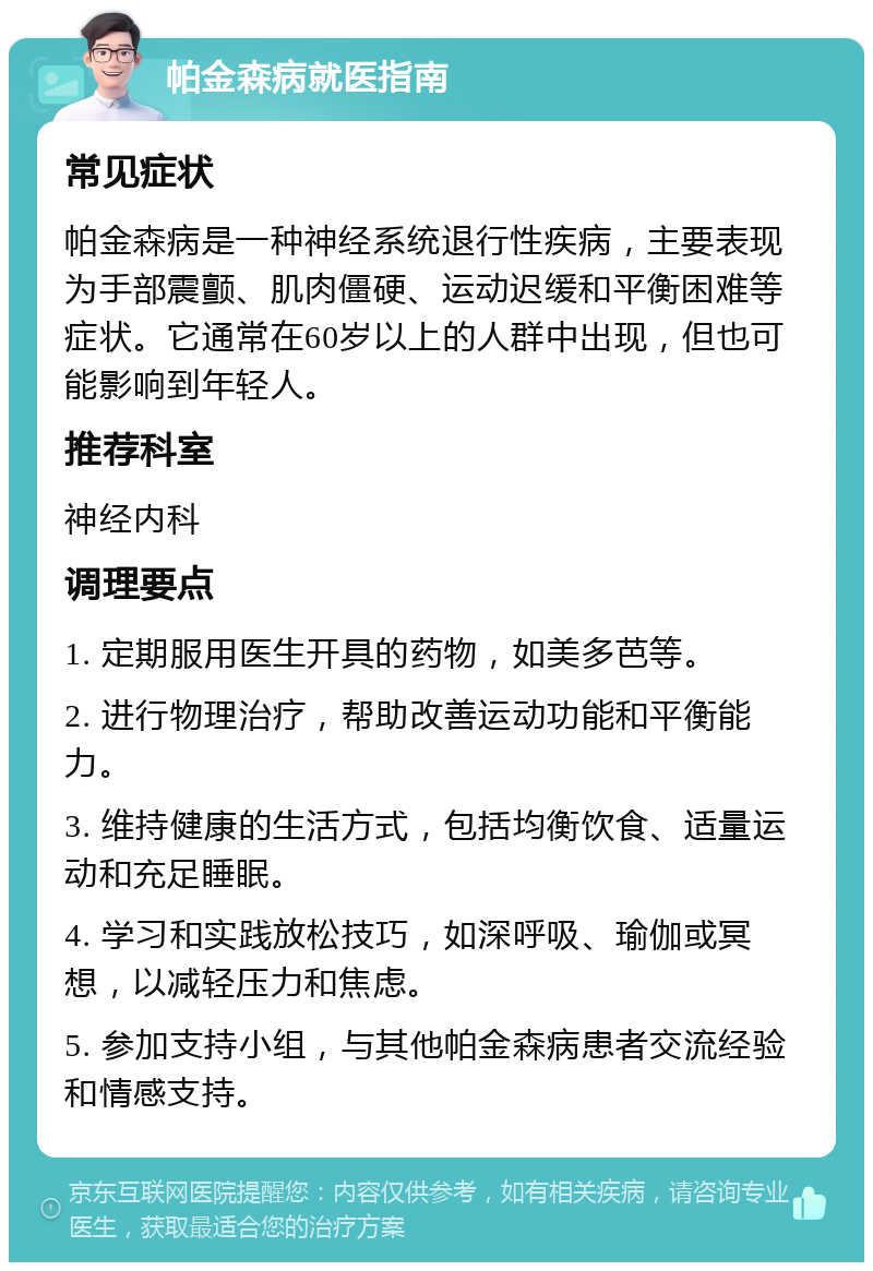 帕金森病就医指南 常见症状 帕金森病是一种神经系统退行性疾病，主要表现为手部震颤、肌肉僵硬、运动迟缓和平衡困难等症状。它通常在60岁以上的人群中出现，但也可能影响到年轻人。 推荐科室 神经内科 调理要点 1. 定期服用医生开具的药物，如美多芭等。 2. 进行物理治疗，帮助改善运动功能和平衡能力。 3. 维持健康的生活方式，包括均衡饮食、适量运动和充足睡眠。 4. 学习和实践放松技巧，如深呼吸、瑜伽或冥想，以减轻压力和焦虑。 5. 参加支持小组，与其他帕金森病患者交流经验和情感支持。