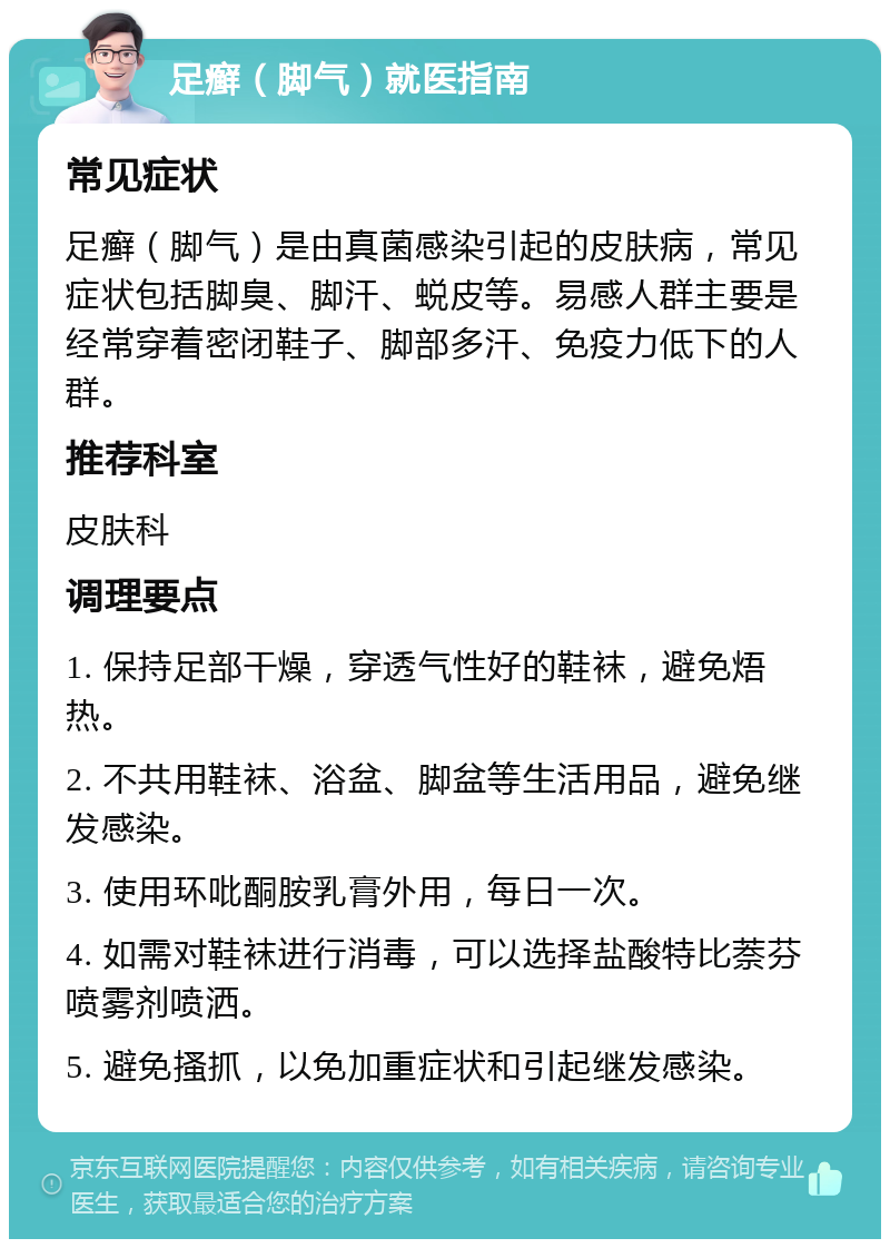 足癣（脚气）就医指南 常见症状 足癣（脚气）是由真菌感染引起的皮肤病，常见症状包括脚臭、脚汗、蜕皮等。易感人群主要是经常穿着密闭鞋子、脚部多汗、免疫力低下的人群。 推荐科室 皮肤科 调理要点 1. 保持足部干燥，穿透气性好的鞋袜，避免焐热。 2. 不共用鞋袜、浴盆、脚盆等生活用品，避免继发感染。 3. 使用环吡酮胺乳膏外用，每日一次。 4. 如需对鞋袜进行消毒，可以选择盐酸特比萘芬喷雾剂喷洒。 5. 避免搔抓，以免加重症状和引起继发感染。