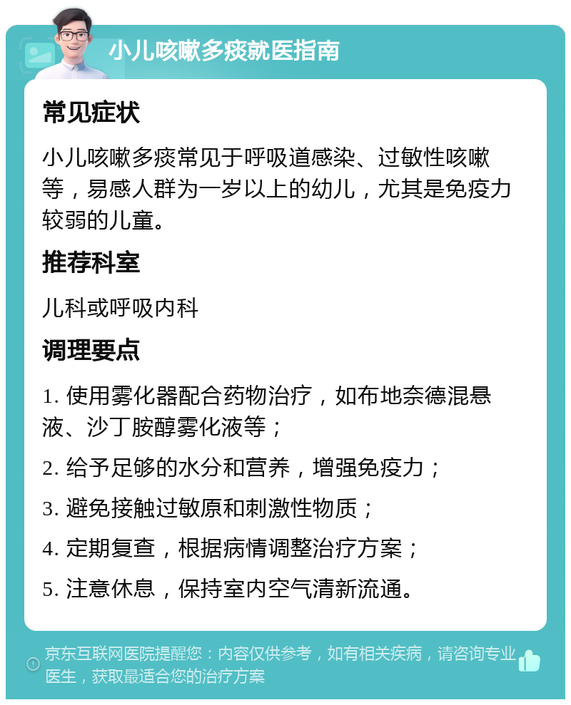 小儿咳嗽多痰就医指南 常见症状 小儿咳嗽多痰常见于呼吸道感染、过敏性咳嗽等，易感人群为一岁以上的幼儿，尤其是免疫力较弱的儿童。 推荐科室 儿科或呼吸内科 调理要点 1. 使用雾化器配合药物治疗，如布地奈德混悬液、沙丁胺醇雾化液等； 2. 给予足够的水分和营养，增强免疫力； 3. 避免接触过敏原和刺激性物质； 4. 定期复查，根据病情调整治疗方案； 5. 注意休息，保持室内空气清新流通。