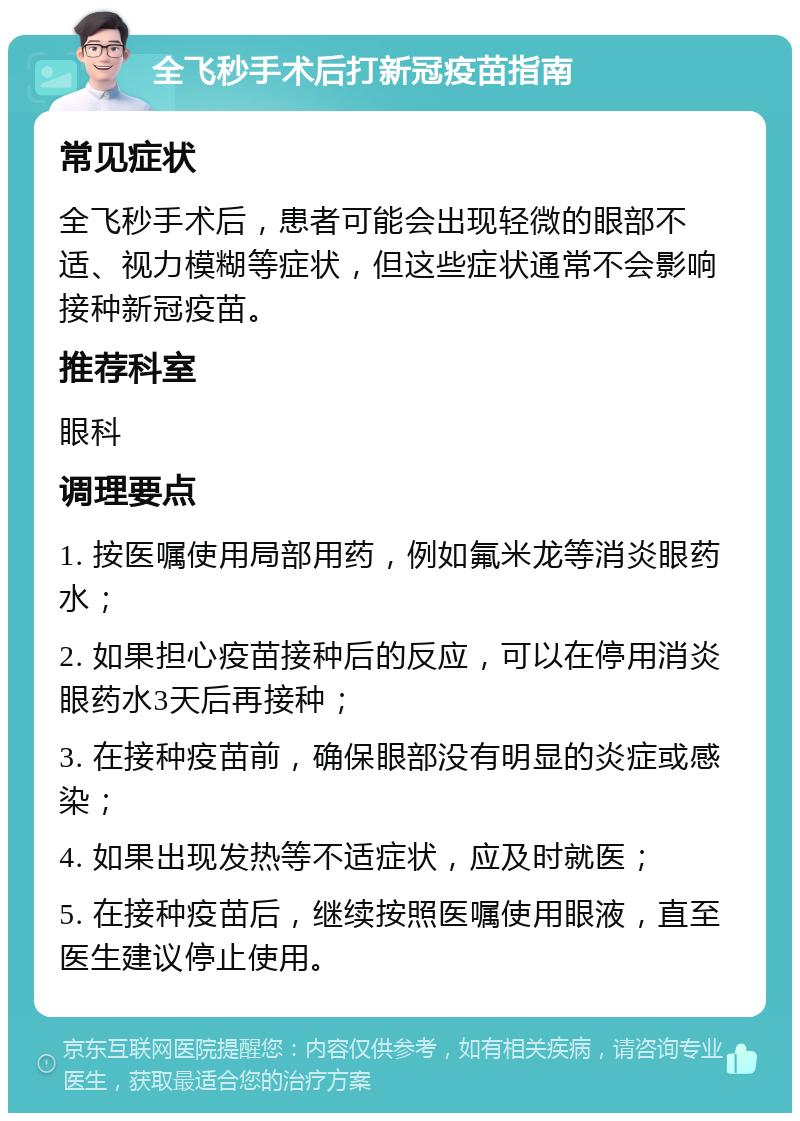 全飞秒手术后打新冠疫苗指南 常见症状 全飞秒手术后，患者可能会出现轻微的眼部不适、视力模糊等症状，但这些症状通常不会影响接种新冠疫苗。 推荐科室 眼科 调理要点 1. 按医嘱使用局部用药，例如氟米龙等消炎眼药水； 2. 如果担心疫苗接种后的反应，可以在停用消炎眼药水3天后再接种； 3. 在接种疫苗前，确保眼部没有明显的炎症或感染； 4. 如果出现发热等不适症状，应及时就医； 5. 在接种疫苗后，继续按照医嘱使用眼液，直至医生建议停止使用。