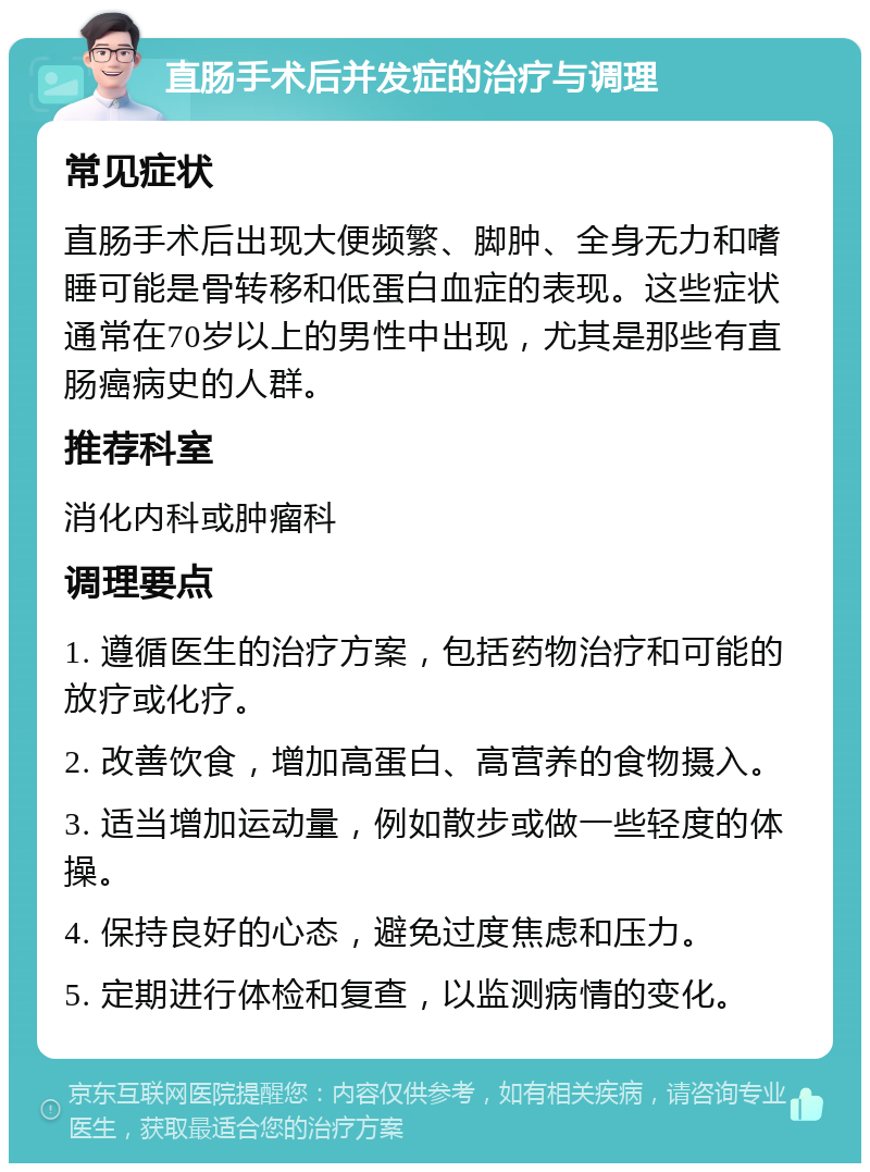 直肠手术后并发症的治疗与调理 常见症状 直肠手术后出现大便频繁、脚肿、全身无力和嗜睡可能是骨转移和低蛋白血症的表现。这些症状通常在70岁以上的男性中出现，尤其是那些有直肠癌病史的人群。 推荐科室 消化内科或肿瘤科 调理要点 1. 遵循医生的治疗方案，包括药物治疗和可能的放疗或化疗。 2. 改善饮食，增加高蛋白、高营养的食物摄入。 3. 适当增加运动量，例如散步或做一些轻度的体操。 4. 保持良好的心态，避免过度焦虑和压力。 5. 定期进行体检和复查，以监测病情的变化。