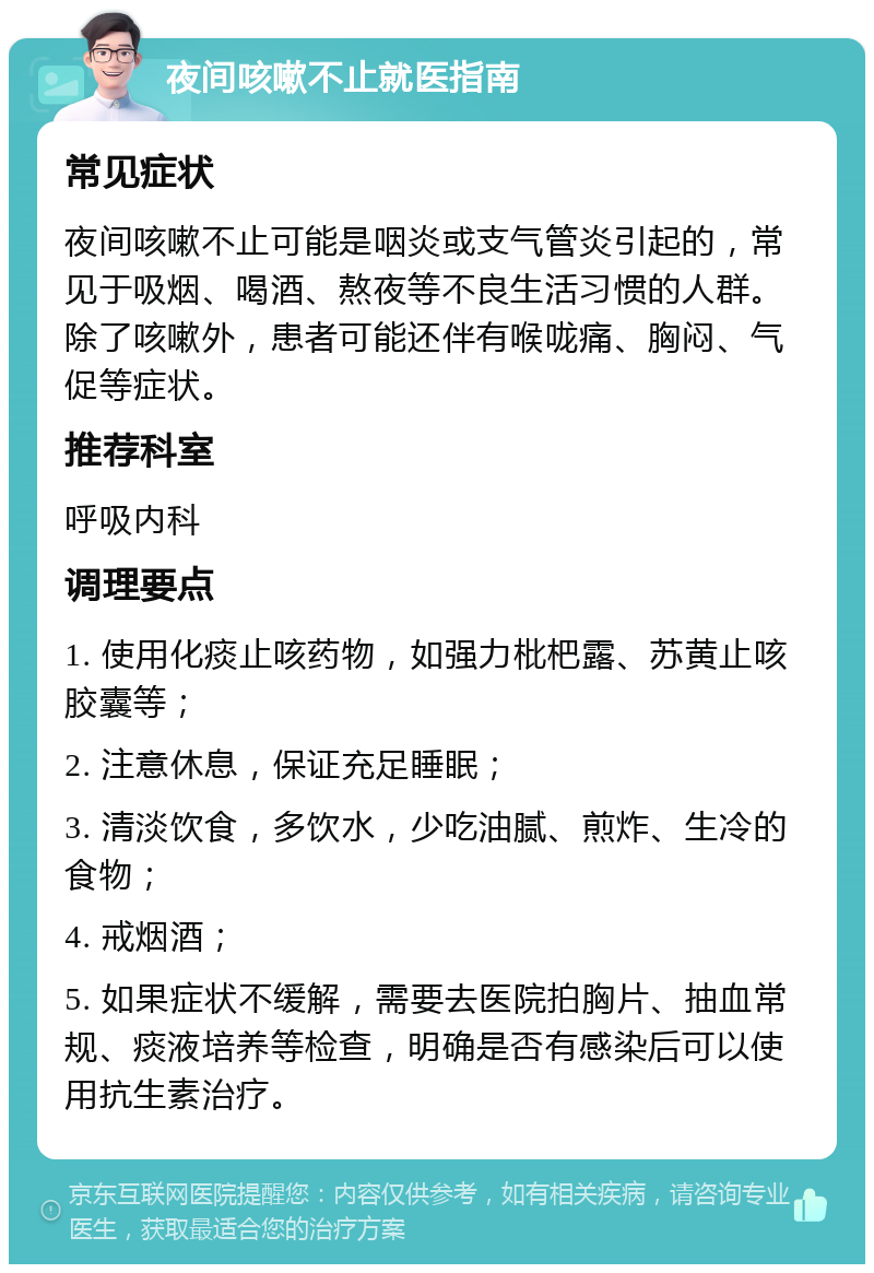 夜间咳嗽不止就医指南 常见症状 夜间咳嗽不止可能是咽炎或支气管炎引起的，常见于吸烟、喝酒、熬夜等不良生活习惯的人群。除了咳嗽外，患者可能还伴有喉咙痛、胸闷、气促等症状。 推荐科室 呼吸内科 调理要点 1. 使用化痰止咳药物，如强力枇杷露、苏黄止咳胶囊等； 2. 注意休息，保证充足睡眠； 3. 清淡饮食，多饮水，少吃油腻、煎炸、生冷的食物； 4. 戒烟酒； 5. 如果症状不缓解，需要去医院拍胸片、抽血常规、痰液培养等检查，明确是否有感染后可以使用抗生素治疗。