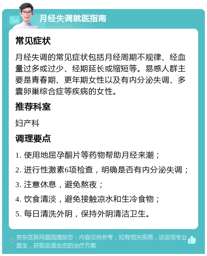 月经失调就医指南 常见症状 月经失调的常见症状包括月经周期不规律、经血量过多或过少、经期延长或缩短等。易感人群主要是青春期、更年期女性以及有内分泌失调、多囊卵巢综合症等疾病的女性。 推荐科室 妇产科 调理要点 1. 使用地屈孕酮片等药物帮助月经来潮； 2. 进行性激素6项检查，明确是否有内分泌失调； 3. 注意休息，避免熬夜； 4. 饮食清淡，避免接触凉水和生冷食物； 5. 每日清洗外阴，保持外阴清洁卫生。