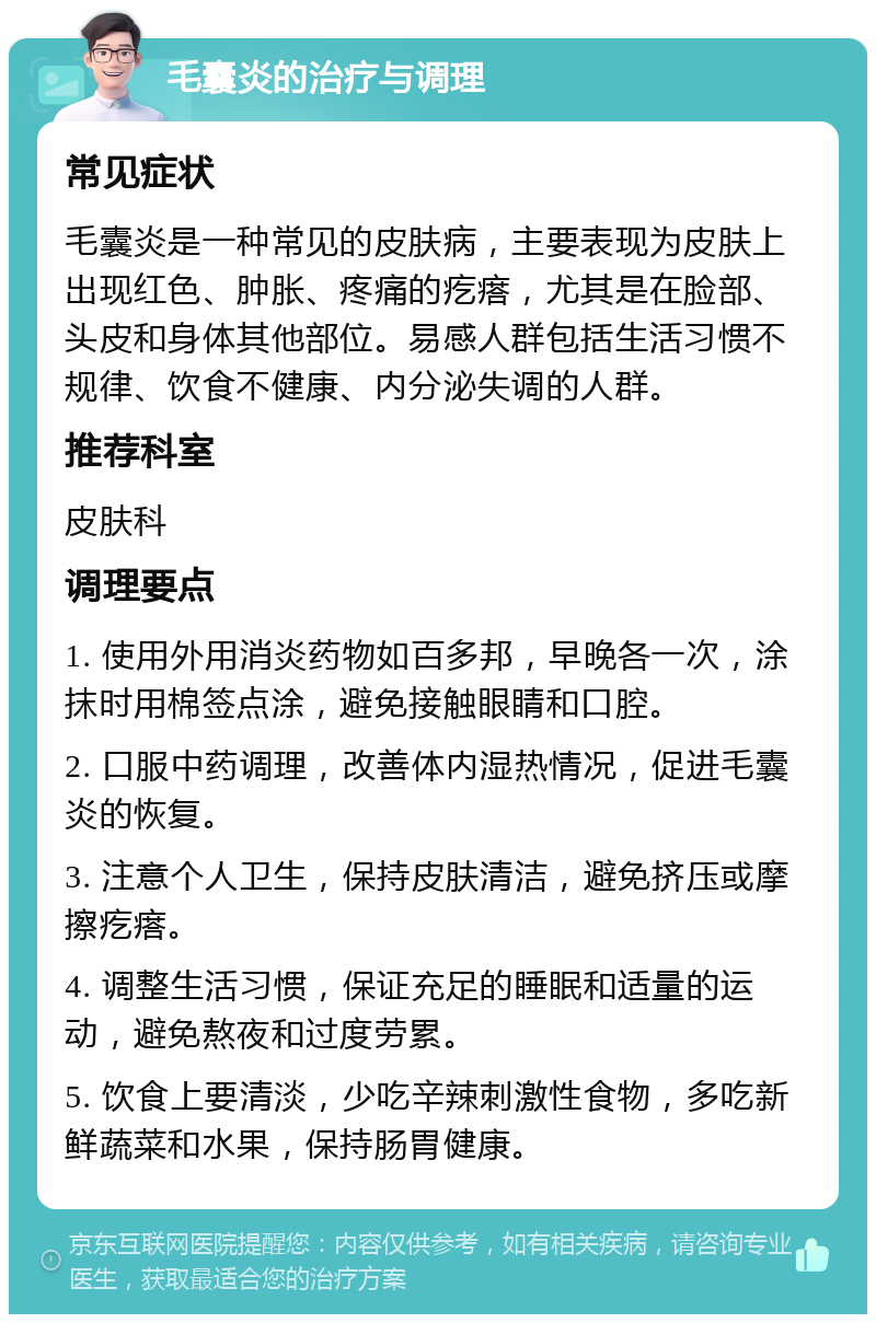 毛囊炎的治疗与调理 常见症状 毛囊炎是一种常见的皮肤病，主要表现为皮肤上出现红色、肿胀、疼痛的疙瘩，尤其是在脸部、头皮和身体其他部位。易感人群包括生活习惯不规律、饮食不健康、内分泌失调的人群。 推荐科室 皮肤科 调理要点 1. 使用外用消炎药物如百多邦，早晚各一次，涂抹时用棉签点涂，避免接触眼睛和口腔。 2. 口服中药调理，改善体内湿热情况，促进毛囊炎的恢复。 3. 注意个人卫生，保持皮肤清洁，避免挤压或摩擦疙瘩。 4. 调整生活习惯，保证充足的睡眠和适量的运动，避免熬夜和过度劳累。 5. 饮食上要清淡，少吃辛辣刺激性食物，多吃新鲜蔬菜和水果，保持肠胃健康。