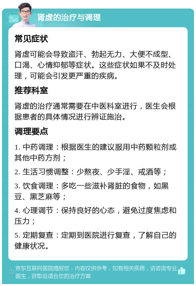 肾虚的治疗与调理 常见症状 肾虚可能会导致盗汗、勃起无力、大便不成型、口渴、心情抑郁等症状。这些症状如果不及时处理，可能会引发更严重的疾病。 推荐科室 肾虚的治疗通常需要在中医科室进行，医生会根据患者的具体情况进行辨证施治。 调理要点 1. 中药调理：根据医生的建议服用中药颗粒剂或其他中药方剂； 2. 生活习惯调整：少熬夜、少手淫、戒酒等； 3. 饮食调理：多吃一些滋补肾脏的食物，如黑豆、黑芝麻等； 4. 心理调节：保持良好的心态，避免过度焦虑和压力； 5. 定期复查：定期到医院进行复查，了解自己的健康状况。