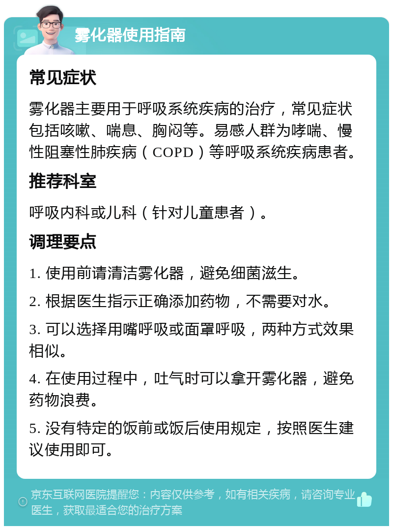 雾化器使用指南 常见症状 雾化器主要用于呼吸系统疾病的治疗，常见症状包括咳嗽、喘息、胸闷等。易感人群为哮喘、慢性阻塞性肺疾病（COPD）等呼吸系统疾病患者。 推荐科室 呼吸内科或儿科（针对儿童患者）。 调理要点 1. 使用前请清洁雾化器，避免细菌滋生。 2. 根据医生指示正确添加药物，不需要对水。 3. 可以选择用嘴呼吸或面罩呼吸，两种方式效果相似。 4. 在使用过程中，吐气时可以拿开雾化器，避免药物浪费。 5. 没有特定的饭前或饭后使用规定，按照医生建议使用即可。