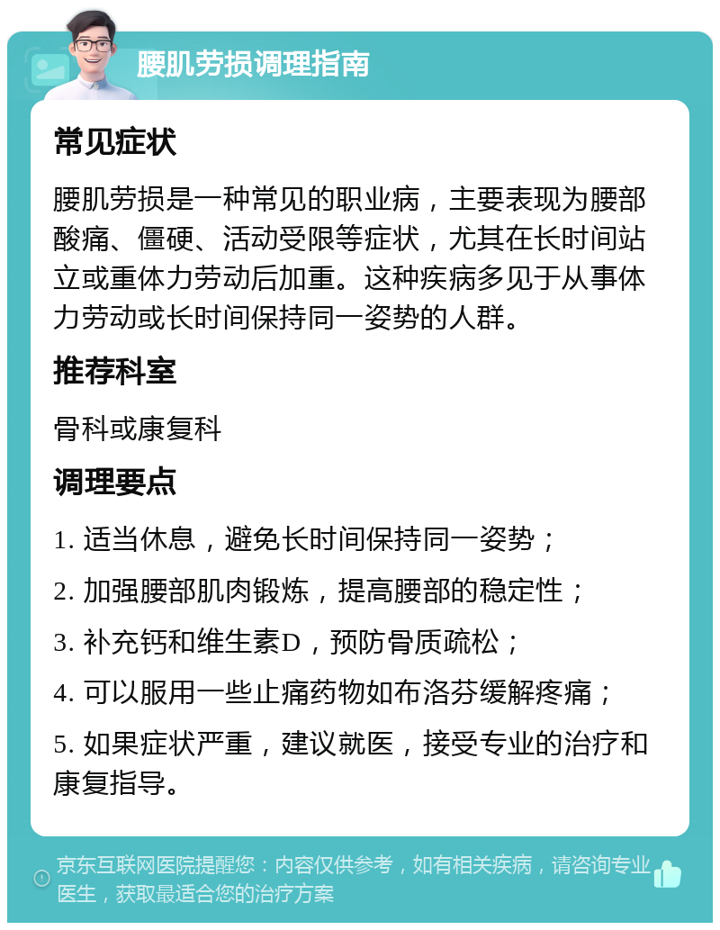 腰肌劳损调理指南 常见症状 腰肌劳损是一种常见的职业病，主要表现为腰部酸痛、僵硬、活动受限等症状，尤其在长时间站立或重体力劳动后加重。这种疾病多见于从事体力劳动或长时间保持同一姿势的人群。 推荐科室 骨科或康复科 调理要点 1. 适当休息，避免长时间保持同一姿势； 2. 加强腰部肌肉锻炼，提高腰部的稳定性； 3. 补充钙和维生素D，预防骨质疏松； 4. 可以服用一些止痛药物如布洛芬缓解疼痛； 5. 如果症状严重，建议就医，接受专业的治疗和康复指导。