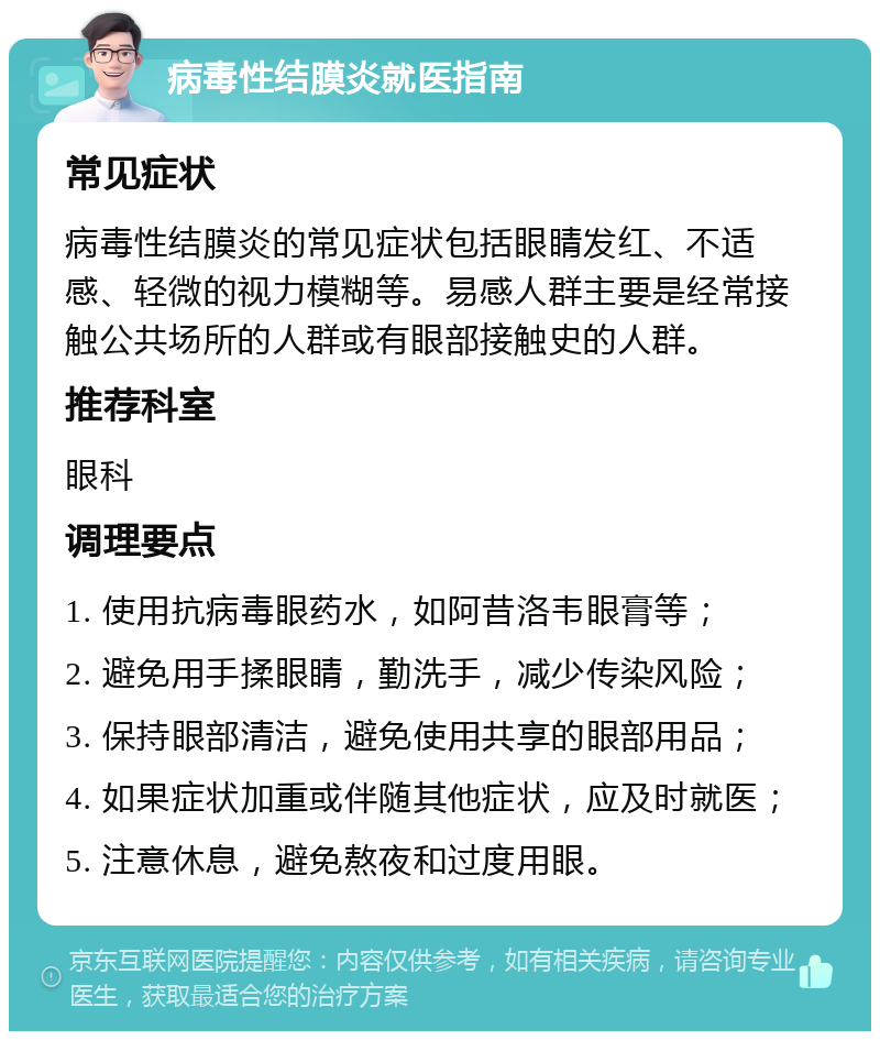 病毒性结膜炎就医指南 常见症状 病毒性结膜炎的常见症状包括眼睛发红、不适感、轻微的视力模糊等。易感人群主要是经常接触公共场所的人群或有眼部接触史的人群。 推荐科室 眼科 调理要点 1. 使用抗病毒眼药水，如阿昔洛韦眼膏等； 2. 避免用手揉眼睛，勤洗手，减少传染风险； 3. 保持眼部清洁，避免使用共享的眼部用品； 4. 如果症状加重或伴随其他症状，应及时就医； 5. 注意休息，避免熬夜和过度用眼。