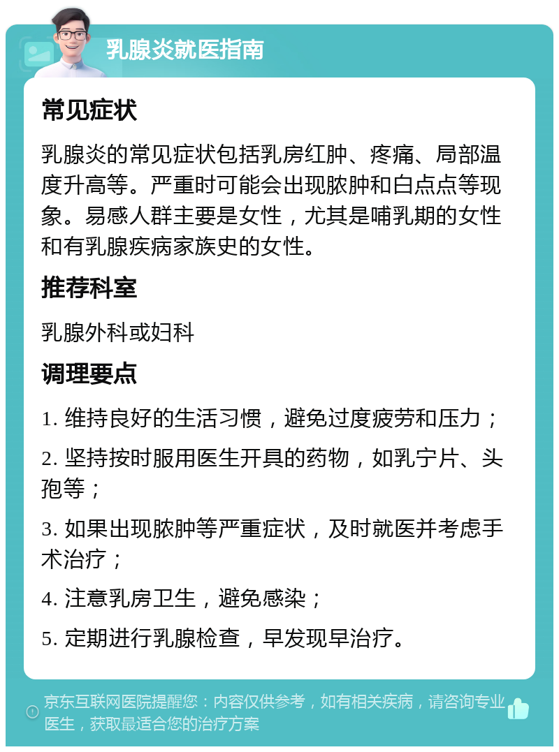 乳腺炎就医指南 常见症状 乳腺炎的常见症状包括乳房红肿、疼痛、局部温度升高等。严重时可能会出现脓肿和白点点等现象。易感人群主要是女性，尤其是哺乳期的女性和有乳腺疾病家族史的女性。 推荐科室 乳腺外科或妇科 调理要点 1. 维持良好的生活习惯，避免过度疲劳和压力； 2. 坚持按时服用医生开具的药物，如乳宁片、头孢等； 3. 如果出现脓肿等严重症状，及时就医并考虑手术治疗； 4. 注意乳房卫生，避免感染； 5. 定期进行乳腺检查，早发现早治疗。