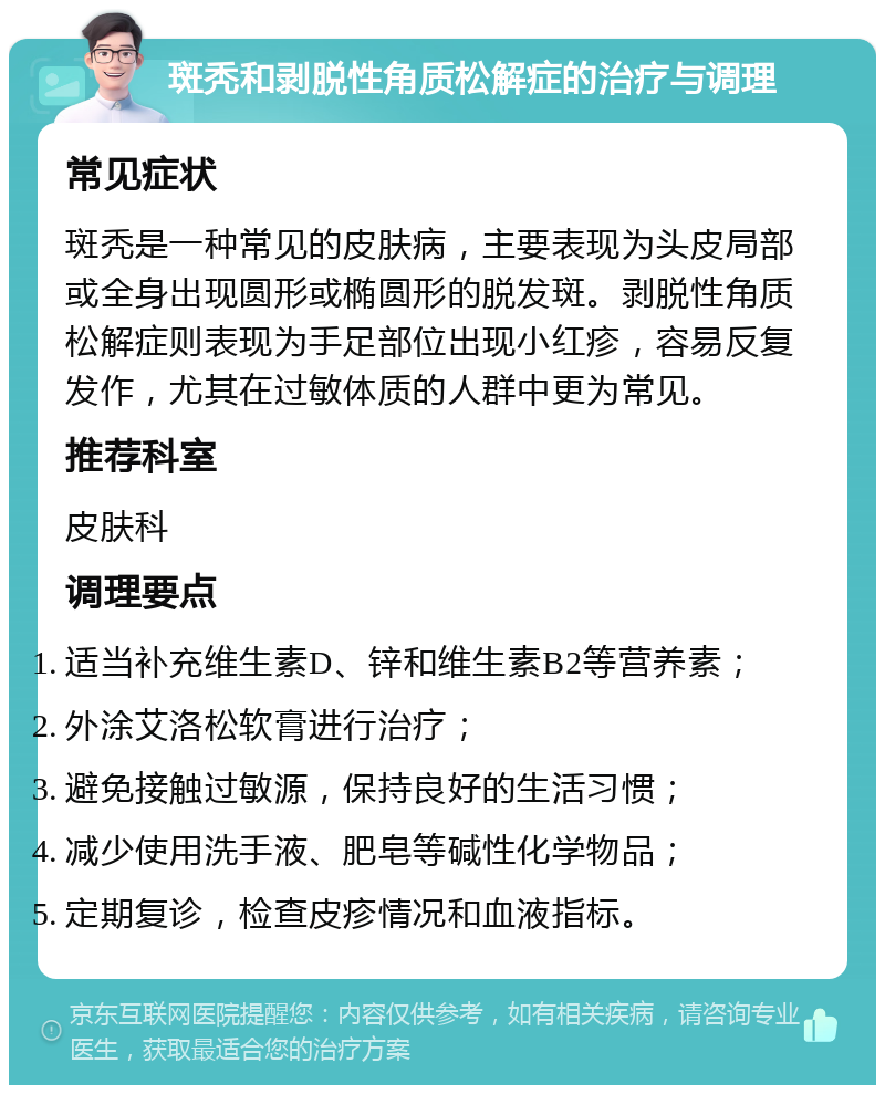 斑秃和剥脱性角质松解症的治疗与调理 常见症状 斑秃是一种常见的皮肤病，主要表现为头皮局部或全身出现圆形或椭圆形的脱发斑。剥脱性角质松解症则表现为手足部位出现小红疹，容易反复发作，尤其在过敏体质的人群中更为常见。 推荐科室 皮肤科 调理要点 适当补充维生素D、锌和维生素B2等营养素； 外涂艾洛松软膏进行治疗； 避免接触过敏源，保持良好的生活习惯； 减少使用洗手液、肥皂等碱性化学物品； 定期复诊，检查皮疹情况和血液指标。