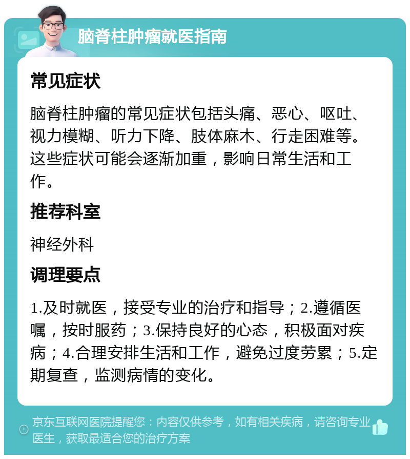 脑脊柱肿瘤就医指南 常见症状 脑脊柱肿瘤的常见症状包括头痛、恶心、呕吐、视力模糊、听力下降、肢体麻木、行走困难等。这些症状可能会逐渐加重，影响日常生活和工作。 推荐科室 神经外科 调理要点 1.及时就医，接受专业的治疗和指导；2.遵循医嘱，按时服药；3.保持良好的心态，积极面对疾病；4.合理安排生活和工作，避免过度劳累；5.定期复查，监测病情的变化。