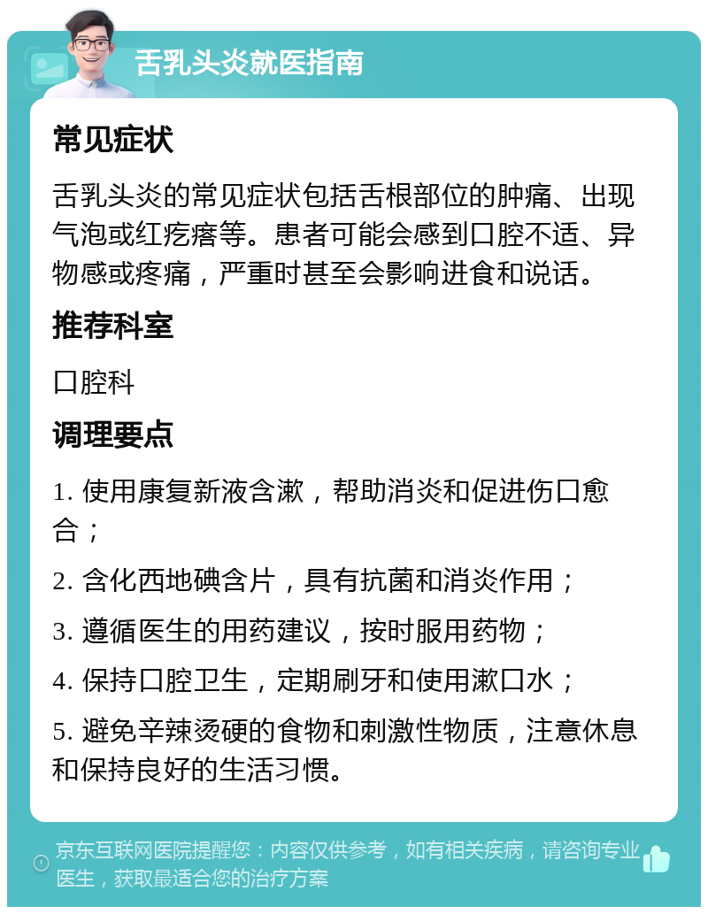 舌乳头炎就医指南 常见症状 舌乳头炎的常见症状包括舌根部位的肿痛、出现气泡或红疙瘩等。患者可能会感到口腔不适、异物感或疼痛，严重时甚至会影响进食和说话。 推荐科室 口腔科 调理要点 1. 使用康复新液含漱，帮助消炎和促进伤口愈合； 2. 含化西地碘含片，具有抗菌和消炎作用； 3. 遵循医生的用药建议，按时服用药物； 4. 保持口腔卫生，定期刷牙和使用漱口水； 5. 避免辛辣烫硬的食物和刺激性物质，注意休息和保持良好的生活习惯。