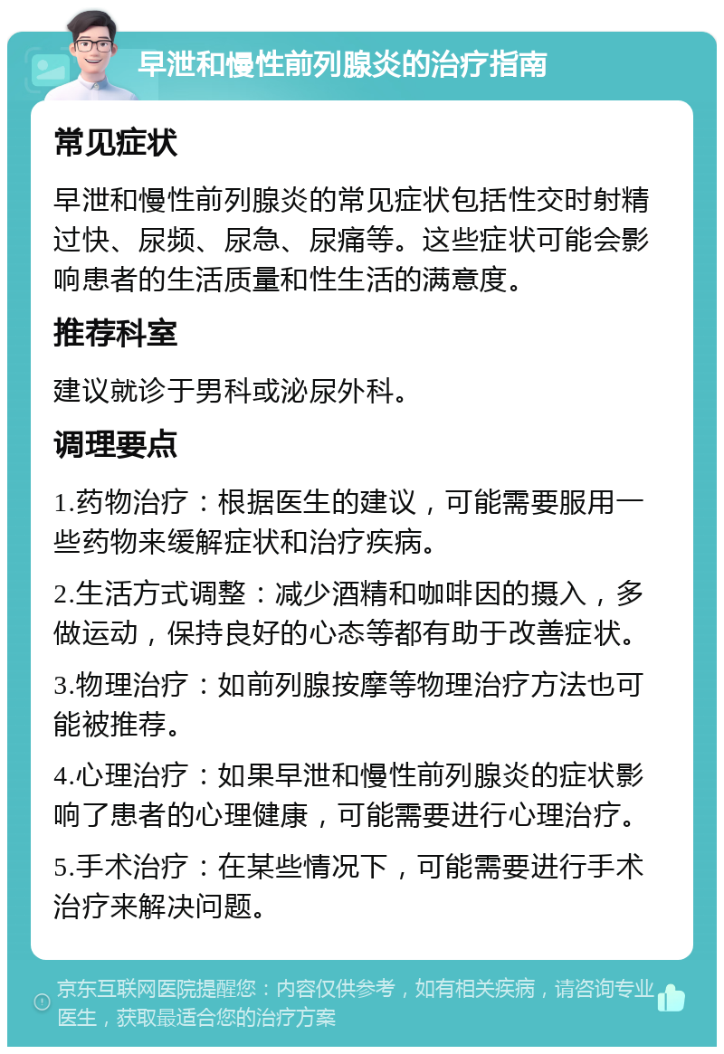 早泄和慢性前列腺炎的治疗指南 常见症状 早泄和慢性前列腺炎的常见症状包括性交时射精过快、尿频、尿急、尿痛等。这些症状可能会影响患者的生活质量和性生活的满意度。 推荐科室 建议就诊于男科或泌尿外科。 调理要点 1.药物治疗：根据医生的建议，可能需要服用一些药物来缓解症状和治疗疾病。 2.生活方式调整：减少酒精和咖啡因的摄入，多做运动，保持良好的心态等都有助于改善症状。 3.物理治疗：如前列腺按摩等物理治疗方法也可能被推荐。 4.心理治疗：如果早泄和慢性前列腺炎的症状影响了患者的心理健康，可能需要进行心理治疗。 5.手术治疗：在某些情况下，可能需要进行手术治疗来解决问题。