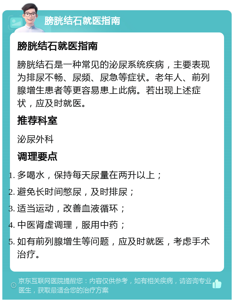 膀胱结石就医指南 膀胱结石就医指南 膀胱结石是一种常见的泌尿系统疾病，主要表现为排尿不畅、尿频、尿急等症状。老年人、前列腺增生患者等更容易患上此病。若出现上述症状，应及时就医。 推荐科室 泌尿外科 调理要点 多喝水，保持每天尿量在两升以上； 避免长时间憋尿，及时排尿； 适当运动，改善血液循环； 中医肾虚调理，服用中药； 如有前列腺增生等问题，应及时就医，考虑手术治疗。