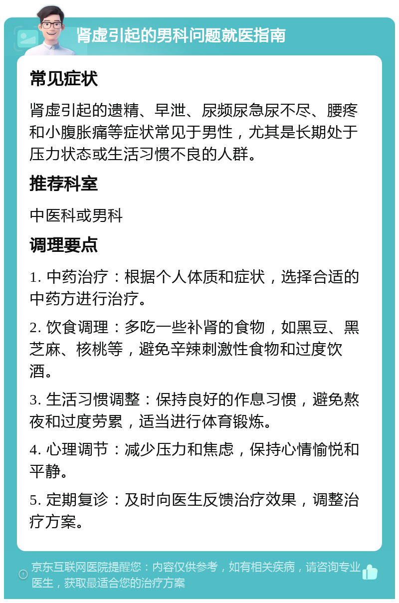 肾虚引起的男科问题就医指南 常见症状 肾虚引起的遗精、早泄、尿频尿急尿不尽、腰疼和小腹胀痛等症状常见于男性，尤其是长期处于压力状态或生活习惯不良的人群。 推荐科室 中医科或男科 调理要点 1. 中药治疗：根据个人体质和症状，选择合适的中药方进行治疗。 2. 饮食调理：多吃一些补肾的食物，如黑豆、黑芝麻、核桃等，避免辛辣刺激性食物和过度饮酒。 3. 生活习惯调整：保持良好的作息习惯，避免熬夜和过度劳累，适当进行体育锻炼。 4. 心理调节：减少压力和焦虑，保持心情愉悦和平静。 5. 定期复诊：及时向医生反馈治疗效果，调整治疗方案。