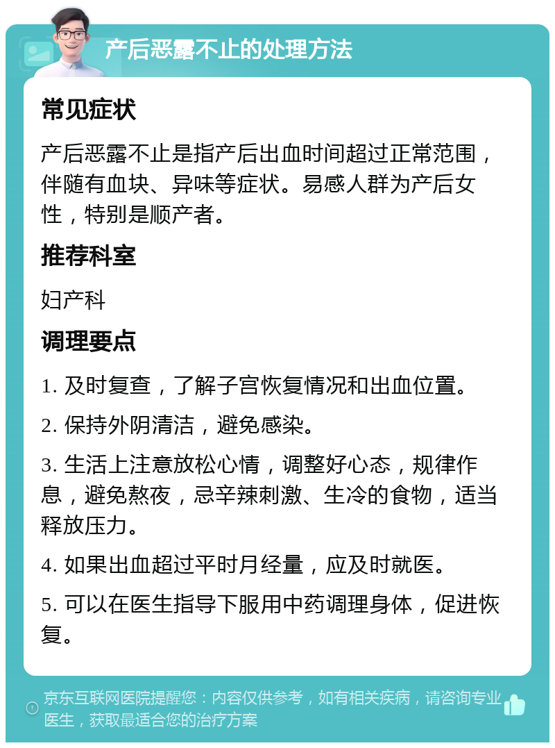 产后恶露不止的处理方法 常见症状 产后恶露不止是指产后出血时间超过正常范围，伴随有血块、异味等症状。易感人群为产后女性，特别是顺产者。 推荐科室 妇产科 调理要点 1. 及时复查，了解子宫恢复情况和出血位置。 2. 保持外阴清洁，避免感染。 3. 生活上注意放松心情，调整好心态，规律作息，避免熬夜，忌辛辣刺激、生冷的食物，适当释放压力。 4. 如果出血超过平时月经量，应及时就医。 5. 可以在医生指导下服用中药调理身体，促进恢复。