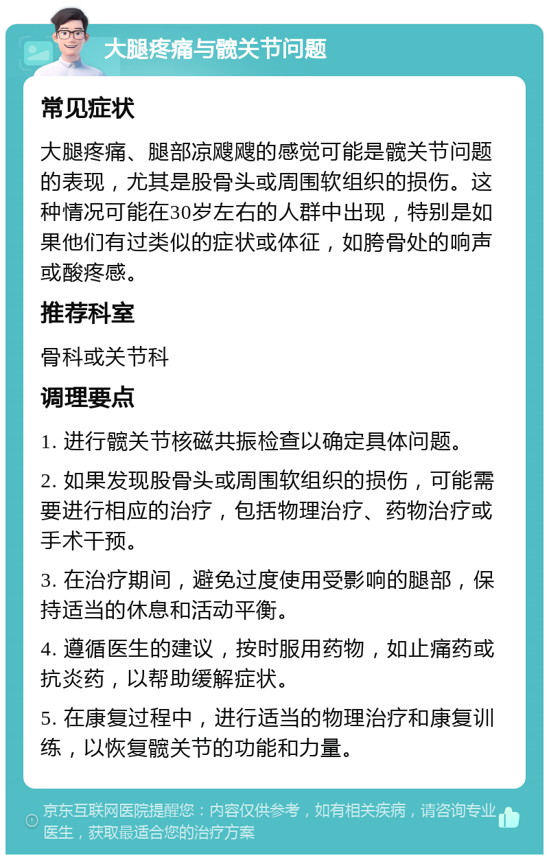 大腿疼痛与髋关节问题 常见症状 大腿疼痛、腿部凉飕飕的感觉可能是髋关节问题的表现，尤其是股骨头或周围软组织的损伤。这种情况可能在30岁左右的人群中出现，特别是如果他们有过类似的症状或体征，如胯骨处的响声或酸疼感。 推荐科室 骨科或关节科 调理要点 1. 进行髋关节核磁共振检查以确定具体问题。 2. 如果发现股骨头或周围软组织的损伤，可能需要进行相应的治疗，包括物理治疗、药物治疗或手术干预。 3. 在治疗期间，避免过度使用受影响的腿部，保持适当的休息和活动平衡。 4. 遵循医生的建议，按时服用药物，如止痛药或抗炎药，以帮助缓解症状。 5. 在康复过程中，进行适当的物理治疗和康复训练，以恢复髋关节的功能和力量。