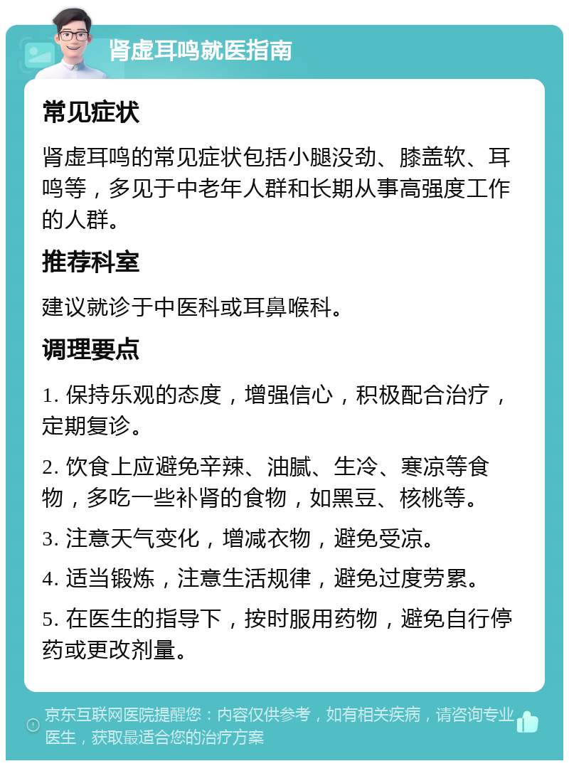 肾虚耳鸣就医指南 常见症状 肾虚耳鸣的常见症状包括小腿没劲、膝盖软、耳鸣等，多见于中老年人群和长期从事高强度工作的人群。 推荐科室 建议就诊于中医科或耳鼻喉科。 调理要点 1. 保持乐观的态度，增强信心，积极配合治疗，定期复诊。 2. 饮食上应避免辛辣、油腻、生冷、寒凉等食物，多吃一些补肾的食物，如黑豆、核桃等。 3. 注意天气变化，增减衣物，避免受凉。 4. 适当锻炼，注意生活规律，避免过度劳累。 5. 在医生的指导下，按时服用药物，避免自行停药或更改剂量。