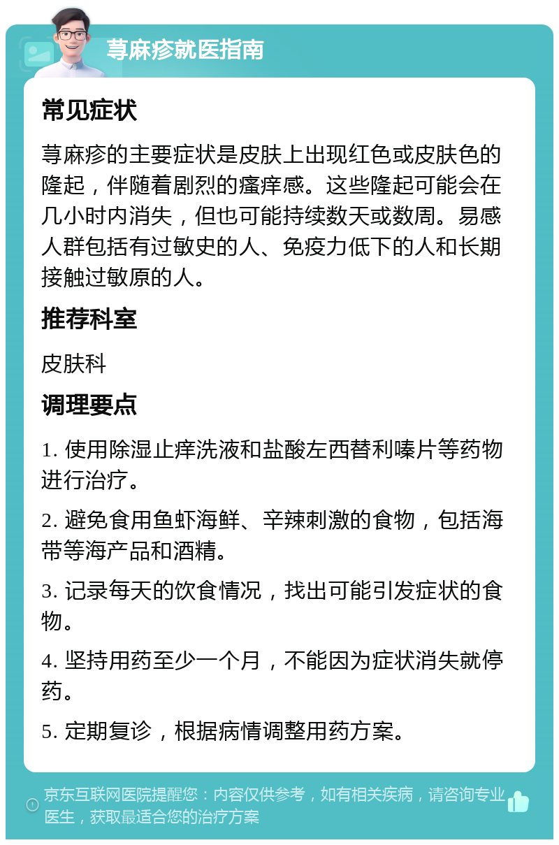 荨麻疹就医指南 常见症状 荨麻疹的主要症状是皮肤上出现红色或皮肤色的隆起，伴随着剧烈的瘙痒感。这些隆起可能会在几小时内消失，但也可能持续数天或数周。易感人群包括有过敏史的人、免疫力低下的人和长期接触过敏原的人。 推荐科室 皮肤科 调理要点 1. 使用除湿止痒洗液和盐酸左西替利嗪片等药物进行治疗。 2. 避免食用鱼虾海鲜、辛辣刺激的食物，包括海带等海产品和酒精。 3. 记录每天的饮食情况，找出可能引发症状的食物。 4. 坚持用药至少一个月，不能因为症状消失就停药。 5. 定期复诊，根据病情调整用药方案。