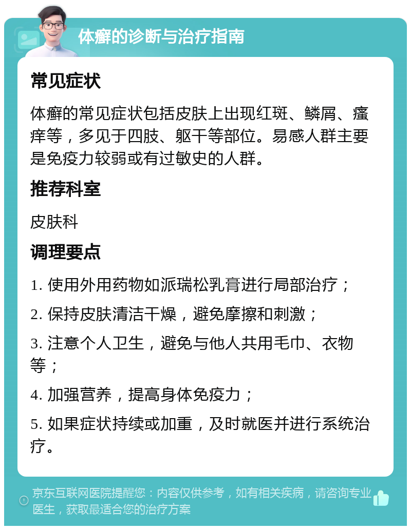 体癣的诊断与治疗指南 常见症状 体癣的常见症状包括皮肤上出现红斑、鳞屑、瘙痒等，多见于四肢、躯干等部位。易感人群主要是免疫力较弱或有过敏史的人群。 推荐科室 皮肤科 调理要点 1. 使用外用药物如派瑞松乳膏进行局部治疗； 2. 保持皮肤清洁干燥，避免摩擦和刺激； 3. 注意个人卫生，避免与他人共用毛巾、衣物等； 4. 加强营养，提高身体免疫力； 5. 如果症状持续或加重，及时就医并进行系统治疗。