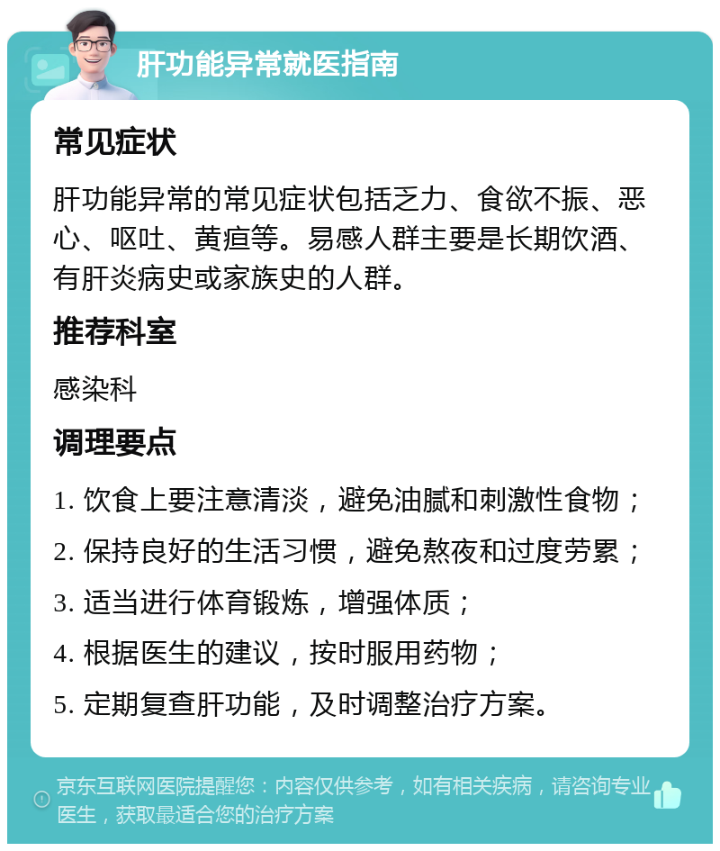 肝功能异常就医指南 常见症状 肝功能异常的常见症状包括乏力、食欲不振、恶心、呕吐、黄疸等。易感人群主要是长期饮酒、有肝炎病史或家族史的人群。 推荐科室 感染科 调理要点 1. 饮食上要注意清淡，避免油腻和刺激性食物； 2. 保持良好的生活习惯，避免熬夜和过度劳累； 3. 适当进行体育锻炼，增强体质； 4. 根据医生的建议，按时服用药物； 5. 定期复查肝功能，及时调整治疗方案。